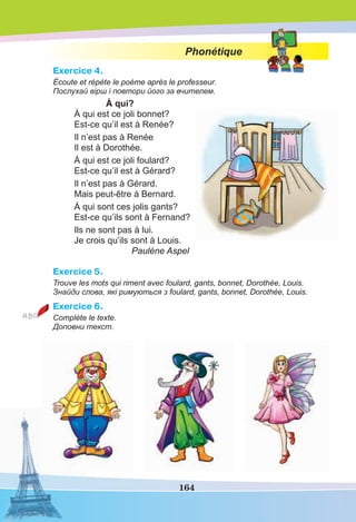 164
Phonétique
Exercice 4.
Écoute et répète le poème après le professeur.
Послухай вірш і повтори його за вчителем.
À qui?
À qui est ce joli bonnet?
Est-ce qu’il est à Renée?
Il n’est pas à Renée
Il est à Dorothée.
À qui est ce joli foulard?
Est-ce qu’il est à Gérard?
Il n’est pas à Gérard.
Mais peut-être à Bernard.
À qui sont ces jolis gants?
Est-ce qu’ils sont à Fernand?
Ils ne sont pas à lui.
Je crois qu’ils sont à Louis.
Paulène Aspel
Exercice 5.
Trouve les mots qui riment avec foulard, gants, bonnet, Dorothée, Louis.
Знайди слова, які римуються з foulard, gants, bonnet, Dorothée, Louis.
Exercice 6.
Complète le texte.
Доповни текст.
 
