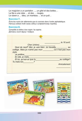 165
Le magicien a un pantalon …, un gilet et des bottes…
La fée a une robe … et des … rouges.
Le clown a … bleu, un manteau … et un pull…
Exercice 7.
Écris les noms de vêtements que tu connais dans l’ordre alphabétique.
Напиши відомі тобі назви одягу в алфавітному порядку.
Exercice 8.
Complète la lettre à ton copin / ta copine.
Доповни лист другу / подрузі.
_____________, le 16 avril.
Cher (chère) _____________,
Quoi de neuf? Moi, je vais bien. Je travaille__________ au
collège. Mais je n’aime pas mon _________.Ce n’est pas mon
style.
Je préfère________________________________________
En été, je mets____________________________________
Et toi, qu’est-ce que tu_____________________au collège?
Tu mets ton_________?
Amicalement
____________
 