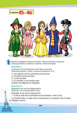 166
Leçons45-46
45-46
Écoute le dialogue et observe le dessin. Fais les exercices ci-dessous.
Прослухай діалог і роздивись малюнок. Виконай вправи.
Exercice 1.
Lis phrases. Dis si les phrases sont vraies ou fausses.
Прочитай речення. Скажи, ці речення правильні чи ні.
1. Les enfants ont les costumes du carnaval.
2. Les ﬁlles font les photos.
3. La fée est jolie.
4. La sorcière a une longue jupe.
5.Denis est déguisé en magicien.
Exercice 2.
Demande à qui sont ces déguisements.
Запитай, чий це маскарадний одяг.
Exemple: À qui est la robe jaune?
— C’est la robe de la princesse et la princesse, c’est Lucie.
La chemise bleu, la robe rose, la robe jaune, le chapeau vert, le balai,
le chapeau marron.
 