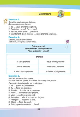 167
Grammaire
Exercice 3.
Complète les phrases du dialogue.
Доповни речення з діалогу.
1. Je … vous prendre en photo.
2. Peut-être Lucas? On … voir?
3. Je sais, mais je ne … pas dire.
4. Maintenant, c’est moi qui … vous prendre en photo.
Exercice 4.
Observe, écoute et mémorise.
Подивись, послухай і запам’ятай.
Futur proche/
найближчий майбутній час
Aller (présent) + inﬁnitif
prendre
je vais prendre nous allons prendre
tu vas prendre vous allez prendre
il, elle / on va prendre ils / elles vont prendre
Exercice 5.
Mets les verbes au futur proche.
Постав замість крапок відповідне дієслова у futur proche.
Exemple: Je vais parler au professeur.
1. Je … parler au professeur.
2. Tu … faire ton exercice.
3. Il / elle … écouter de la musique.
4. Nous … étudier le futur proche.
5. Vous … sortir ce week-end.
6. Ils / elles … aller à un concert de jazz.
7. François … regarder la télé.
8. Claire … faire du sport.
9. Et toi, qu’est-ce que tu … faire?
 