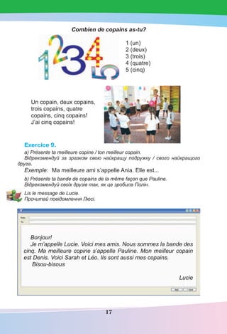 17
Combien de copains as-tu?
1 (un)
2 (deux)
3 (trois)
4 (quatre)
5 (cinq)
Un copain, deux copains,
trois copains, quatre
copains, cinq copains!
J’ai cinq copains!
Exercice 9.
a) Présente ta meilleure copine / ton meilleur copain.
Відрекомендуй за зразком свою найкращу подружку / свого найкращого
друга.
Exemple: Ma meilleure ami s’appelle Ania. Elle est...
b) Présente ta bande de copains de la même façon que Pauline.
Відрекомендуй своїх друзів так, як це зробила Полін.
Lis le message de Lucie.
Прочитай повідомлення Люсі.
Bonjour!
Je m’appelle Lucie. Voici mes amis. Nous sommes la bande des
cinq. Ma meilleure copine s’appelle Pauline. Mon meilleur copain
est Denis. Voici Sarah et Léo. Ils sont aussi mes copains.
Bisou-bisous
Lucie
 