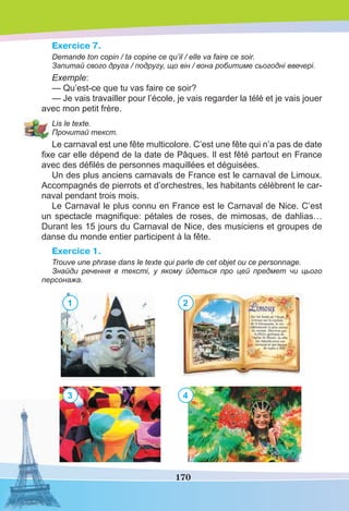170
Exercice 7.
Demande ton copin / ta copine ce qu’il / elle va faire ce soir.
Запитай свого друга / подругу, що він / вона робитиме сьогодні ввечері.
Exemple:
— Qu’est-ce que tu vas faire ce soir?
— Je vais travailler pour l’école, je vais regarder la télé et je vais jouer
avec mon petit frère.
Lis le texte.
Прочитай текст.
Le carnaval est une fête multicolore. C’est une fête qui n’a pas de date
ﬁxe car elle dépend de la date de Pâques. Il est fêté partout en France
avec des déﬁlés de personnes maquillées et déguisées.
Un des plus anciens carnavals de France est le carnaval de Limoux.
Accompagnés de pierrots et d’orchestres, les habitants célèbrent le car-
naval pendant trois mois.
Le Carnaval le plus connu en France est le Carnaval de Nice. C’est
un spectacle magniﬁque: pétales de roses, de mimosas, de dahlias…
Durant les 15 jours du Carnaval de Nice, des musiciens et groupes de
danse du monde entier participent à la fête.
Exercice 1.
Trouve une phrase dans le texte qui parle de cet objet ou ce personnage.
Знайди речення в тексті, у якому йдеться про цей предмет чи цього
персонажа.
1
3
2
4
 