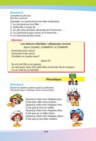 171
Exercice 2.
Complète les phrases.
Доповни речення.
Exemple: Le carnaval est une fête multicolore.
1. Le carnaval est une fête … .
2. Cette fête n’a pas de … .
3. Un des plus anciens carnavals de France est … .
4. Le Carnaval le plus connu en France est … .
5. Le Carnaval de Nice dure … .
Attention!
Les liaisons intérdites / заборонені зв’язки
Après QUAND, COMMENT et COMBIEN
Comment est-il venu?
Comment il est venu?
Combien en voulez-vous?
Après ET
Ils ont une ﬁlle et un garçon.
Je vais jouer avec mon petit frère et écouter de la musique.
Il a un chat et un hamster.
Phonétique
Exercice 3.
Écoute et répète le poème après le professeur.
Послухай вірш і повтори його за вчителем.
Quand je mets mon chapeau gris,
C’est pour aller sous la pluie.
Quand je mets mon chapeau vert,
C’est que je suis en colère.
Quand je mets mon chapeau bleu,
C’est que ça va déjà mieux.
Quand je mets mon chapeau blanc,
C’est que je suis très content.
 