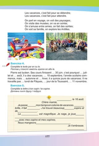 177
Les vacances, c’est fait pour se détendre;
Les vacances, c’est fait pour attendre.
On part en voyage, on voit des paysages;
On visite des musées, on va en soirée;
On s’amuse entre amies, on fait des sorties;
On voit sa famille, on explore les Antilles.
Exercice 4.
Complète le texte par en ou le.
Постав у тексті замість крапок en або le.
Pierre est lycéen. Ses cours ﬁnissent … 30 juin, c’est pourquoi … juil-
let et … août, il a des vacances. … 10 septembre, l’année scolaire com-
mence, mais … automne et … hiver, il a quinze jours de vacances. Il ne
travaille pas … lundi de Pâques, … jour de la Toussaint, … 11 novembre.
Exercice 5.
Complète la lettre à ton copin / ta copine.
Доповни лист другу / подрузі.
__________, le 16 août.
Chère mamie,
Jepasse______montempsencoloniedevacances._______
brille, il fait _________. J’ai trouvé beaucoup_______copins et
de______________.
La ____________ est magnifique. Je nage, je joue______
_________________________________________________
___avec mes copins et mes copines.
Nous mangeons_________________________
Je t’embrasse.
____________
 