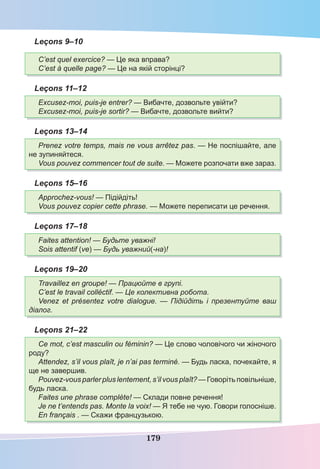 179
Leçons 9–10
C’est quel exercice? — Це яка вправа?
C’est à quelle page? — Це на якій сторінці?
Leçons 11–12
Excusez-moi, puis-je entrer? — Вибачте, дозвольте увійти?
Excusez-moi, puis-je sortir? — Вибачте, дозвольте вийти?
Leçons 13–14
Prenez votre temps, mais ne vous arrêtez pas. — Не поспішайте, але
не зупиняйтеся.
Vous pouvez commencer tout de suite. — Можете розпочати вже зараз.
Leçons 15–16
Approchez-vous! — Підійдіть!
Vous pouvez copier cette phrase. — Можете переписати це речення.
Leçons 17–18
Faites attention! — Будьте уважні!
Sois attentif (ve) — Будь уважний(-на)!
Leçons 19–20
Travaillez en groupe! — Працюйте в групі.
C’est le travail colléctif. — Це колективна робота.
Venez et présentez votre dialogue. — Підійдіть і презентуйте ваш
діалог.
Leçons 21–22
Ce mot, c’est masculin ou féminin? — Це слово чоловічого чи жіночого
роду?
Attendez, s’il vous plaît, je n’ai pas terminé. — Будь ласка, почекайте, я
ще не завершив.
Pouvez-vous parler plus lentement, s’il vous plaît? — Говоріть повільніше,
будь ласка.
Faites une phrase complète! — Склади повне речення!
Je ne t’entends pas. Monte la voix! — Я тебе не чую. Говори голосніше.
En français . — Скажи французькою.
 