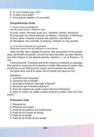183
5. Tu vas à l’école avec moi?
6. Tu peux nous aider?
7. Vous pouvez répéter, s’il vous plaît.
Compréhension écrite
1. Trouve l’intrus et souligne-le.
Знайди зайве слово і підкресли його.
a) lundi, mardi, mercredi, jeudi, jour, vendredi, samedi, dimanche;
b) le français, les mathematiques, le tableau, l’ukrainien, la littérature;
c) livre, cahier, classeur, trousse, ﬁlle, gomme, calculatrice;
d) l’hexagone, les curiosités, le drapeau, français, le coq, gaulois.
2. Lis le texte et réponds aux questions.
Прочитай текст та дай відповіді на запитання.
Voilà une ﬁlle. Elle s’appelle Françoise. Elle est grande et très sympa-
tique. Sa famille est grande. Ce sont sa mère, son père, sa sœur Sandra,
son frére Pascal et ses grands-parents. Sandra a 1 an et Pascal a 10
ans.
C’est dimanche. Françoise prend les crayons et dessine un paysage.
Elle prend le crayon jaune et dessine le soleil. Elle prend le crayon bleu
et dessine le ciel. Elle prend le crayon vert et dessine les arbres.
Sa petite sœur prend le cayon noir et colorie tout (все) en noir.
Questions:
1. Comment est Françoise?
2. Comment est sa famille?
3. Quel âge a Sandra? Quel âge a Pascal?
4. Qu’est-ce que Françoise dessine?
5. Avec les crayons de quelle couleur dessine Françoise?
6. Avec le crayon de quelle couleur dessine la petite sœur de Fran-
çoise?
Production orale
1. Présente-toi.
2. Présente ton ami(e).
3. Parle de tes goûts et tes préférences.
4. Parle de ton emploi du temps.
5. Parle de ta famille.
6. Parle de la famille de ton ami(e).
 