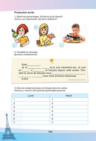 184
Production écrite
1. Décrit ces personnages. Qu’est-ce qu’ils aiment?
Опиши цих персонажів. Що вони люблять?
a
b
c
2. Complète le message:
Доповни повідомлення:
Salut _________,
Je m’__________ _____ et je suis ukrainien(-ne). Je suis
en _____. J’_________ le français depuis cette année. Pen-
dant le cours de français nous_________, ______, ________,
_________. ________nous nous amusons beaucoup.
à plus _____________
3. Écris ton emploi de temps en français dans ton cahier.
Напиши у зошиті свій розклад уроків французькою.
Lundi Mardi
1 1
2 2
3 3
4 4
5 5
6 6
7 7
 