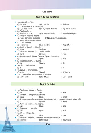 188
Les tests
Test 1 La vie scolaire
• 1. Aujourd’hui, j’ai...
a) 6 cours b) 6 heures c) 6 clubs
• 2. … le samedi et le dimanche.
a) il y a des cours b) il n’y a pas d’école c) il y a des leçons
• 3. Pauline dit: …
a) Je suis occupé. b) Je suis occupée. c) Je suis occupés.
• 4. Lucie et Pauline disent:
a) Nous sommes occupés. b) Nous sommes occupé.
c) Nous sommes occupées.
• 5. … les danses.
a) Je prefere b) Je préfère c) Je préfére
• 6. Denis et Sarah … l’école.
a) aime b) aimes c) aiment
• 7. On va au cinéma. Tu … avec nous?
a) vient b) viens c) vais
• 8. Dans le sac à dos de Pauline il y a … classeur.
a) l’ b) un c) une
• 9. C’est le cahier … Pauline.
a) du b) de la c) de
• 10. Je … en français.
a) lis b) lie c) lit
• 11. Nous … en français.
a) écris b) écrit c) écrivons
• 12. … est la fête nationale de la France.
a) Le 14 juillet b) Le 14 juin c) Le 14 août
Test 2 La ville
• 1. Pauline se trouve … Paris.
a) au b) à c) à la
• 2. Elle est … ses grands-parents.
a) dans b) en c) chez
• 3. Nous passons les vacances dans les Alpes … ma grand-mère paternelle.
a) à b) avec c) dans
• 4. Pierre va skier … montagne.
a) aux b) au c) à la
• 5. Vous allez … musée.
a) à la b) au c) aux
• 6. Elle … à la poste.
a) vais b) va c) vas
• 7. Lucie dit: Je suis … de faire votre connaissance.
a) heureux b) heureus c) heureuse
 