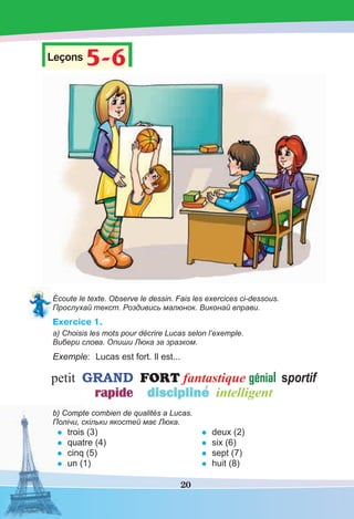 20
Leçons 5-6
5-6
Écoute le texte. Observe le dessin. Fais les exercices ci-dessous.
Прослухай текст. Роздивись малюнок. Виконай вправи.
Exercice 1.
а) Choisis les mots pour décrire Lucas selon l’exemple.
Вибери слова. Опиши Люка за зразком.
Exemple: Lucas est fort. Il est...
b) Compte combien de qualités a Lucas.
Полічи, скільки якостей має Люка.
• trois (3)
• quatre (4)
• cinq (5)
• un (1)
• deux (2)
• six (6)
• sept (7)
• huit (8)
 
