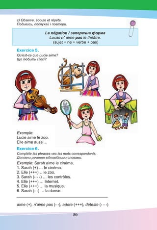 29
c) Observe, écoute et répète.
Подивись, послухай і повтори.
La négation / заперечна форма
Lucas n’ aime pas le théâtre.
(sujet + ne + verbe + pas)
Exercice 5.
Qu’est-ce que Lucie aime?
Що любить Люсі?
Exemple:
Lucie aime le zoo.
Elle aime aussi…
Exercice 6.
Complète les phrases vec les mots correspondants.
Доповни речення відповідними словами.
Exemple: Sarah aime le cinéma.
1. Sarah (+) … le cinéma.
2. Elle (+++)… le zoo.
3. Sarah (- - -) … les contrôles.
4. Elle (+++) … Internet.
5. Elle (+++) … la musique.
6. Sarah (- -) … la danse.
_____________________________________________
aime (+), n’aime pas (- -), adore (+++), déteste (- - -)
 
