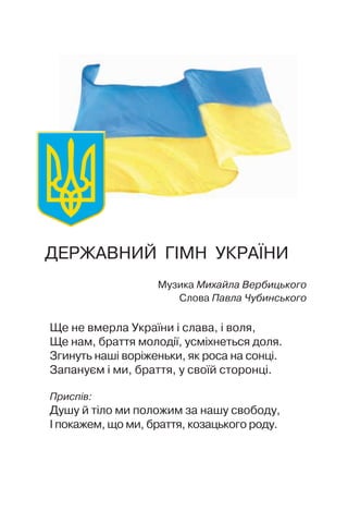 ДЕРЖАВНИЙ ГIМН УКРАЇНИ
Музика Михайла Вербицького
Слова Павла Чубинського
Ще не вмерла України i слава, i воля,
Ще нам, браття молодiї, усмiхнеться доля.
Згинуть нашi ворiженьки, як роса на сонцi.
Запануєм i ми, браття, у своїй сторонцi.
Приспiв:
Душу й тiло ми положим за нашу свободу,
I покажем, що ми, браття, козацького роду.
 