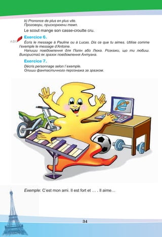 34
b) Prononce de plus en plus vite.
Проговори, прискорюючи темп.
Le scout mange son casse-croutte cru.
Exercice 6.
Écris le message à Pauline ou à Lucas. Dis ce que tu aimes. Utilise comme
l’exemple le message d’Antoine.
Напиши повідомлення для Полін або Люка. Розкажи, що ти любиш.
Використай як зразок повідомлення Антуана.
Exercice 7.
Décris personnage selon l`exemple.
Опиши фантастичного персонажа за зразком.
Exemple: C’est mon ami. Il est fort et … . Il aime…
 