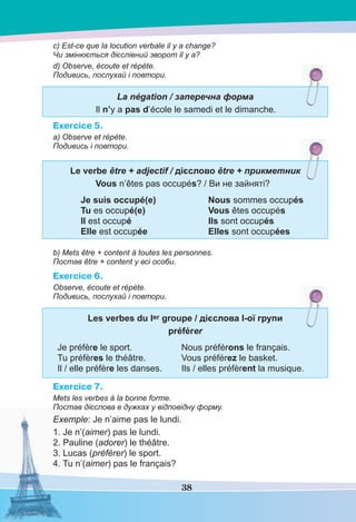 38
c) Est-ce que la locution verbale il y a change?
Чи змінюється дієслівний зворот il y a?
d) Observe, écoute et répète.
Подивись, послухай і повтори.
La négation / заперечна форма
Il n’y a pas d’école le samedi et le dimanche.
Exercice 5.
a) Observe et répète.
Подивись і повтори.
Le verbe être + adjectif / дієслово être + прикметник
Vous n’êtes pas occupés? / Ви не зайняті?
Je suis occupé(e) Nous sommes occupés
Tu es occupé(e) Vous êtes occupés
Il est occupé Ils sont occupés
Elle est occupée Elles sont occupées
b) Mets être + content à toutes les personnes.
Постав être + content у всі особи.
Exercice 6.
Observe, écoute et répète.
Подивись, послухай і повтори.
Les verbes du Ier groupe / дієслова І-ої групи
préférer
Je préfère le sport. Nous préférons le français.
Tu préfères le théâtre. Vous préférez le basket.
Il / elle préfère les danses. Ils / elles préfèrent la musique.
Exercice 7.
Mets les verbes à la bonne forme.
Постав дієслова в дужках у відповідну форму.
Exemple: Je n’aime pas le lundi.
1. Je n’(aimer) pas le lundi.
2. Pauline (adorer) le théâtre.
3. Lucas (préférer) le sport.
4. Tu n’(aimer) pas le français?
 