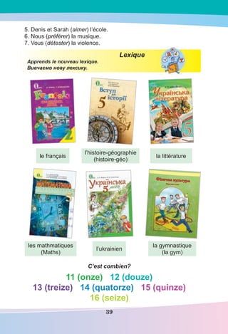 39
5. Denis et Sarah (aimer) l’école.
6. Nous (préférer) la musique.
7. Vous (détester) la violence.
Lexique
Apprends le nouveau lexique.
Вивчаємо нову лексику.
C’est combien?
11 (onze) 12 (douze)
13 (treize) 14 (quatorze) 15 (quinze)
16 (seize)
Фізична культура
Фізична культура
Підручник 5 клас
Підручник 5 клас
le français
les mathmatiques
(Maths)
l’ukrainien
la gymnastique
(la gym)
l’histoire-géographie
(histoire-géo)
la littérature
 
