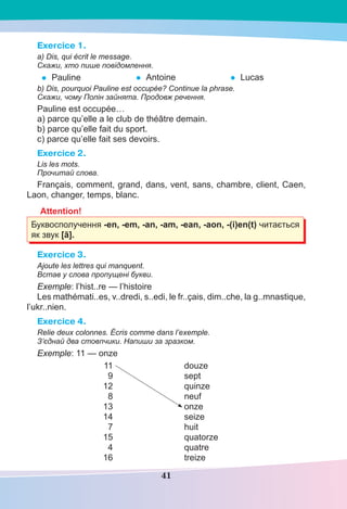 41
Exercice 1.
a) Dis, qui écrit le message.
Скажи, хто пише повідомлення.
• Pauline • Antoine • Lucas
b) Dis, pourquoi Pauline est occupée? Continue la phrase.
Скажи, чому Полін зайнята. Продовж речення.
Pauline est occupée…
a) parce qu’elle a le club de théâtre demain.
b) parce qu’elle fait du sport.
c) parce qu’elle fait ses devoirs.
Exercice 2.
Lis les mots.
Прочитай слова.
Français, comment, grand, dans, vent, sans, chambre, client, Caen,
Laon, changer, temps, blanc.
Attention!
Буквосполучення -en, -em, -an, -am, -ean, -aon, -(i)en(t) читається
як звук [ã].
Exercice 3.
Ajoute les lettres qui manquent.
Встав у слова пропущені букви.
Exemple: l’hist..re — l’histoire
Les mathémati..es, v..dredi, s..edi, le fr..çais, dim..che, la g..mnastique,
l’ukr..nien.
Exercice 4.
Relie deux colonnes. Écris comme dans l’exemple.
З’єднай два стовпчики. Напиши за зразком.
Exemple: 11 — onze
11 douze
9 sept
12 quinze
8 neuf
13 onze
14 seize
7 huit
15 quatorze
4 quatre
16 treize
 