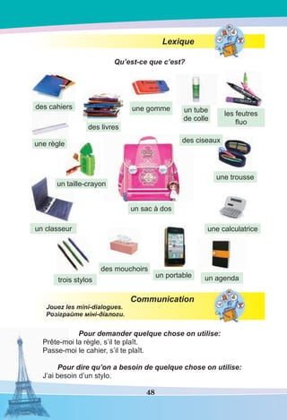 48
Lexique
Qu’est-ce que c’est?
Communication
Jouez les mini-dialogues.
Розіграйте міні-діалоги.
Pour demander quelque chose on utilise:
Prête-moi la règle, s’il te plaît.
Passe-moi le cahier, s’il te plaît.
Pour dire qu’on a besoin de quelque chose on utilise:
J’ai besoin d’un stylo.
un portable
des mouchoirs
un sac à dos
un agenda
une calculatrice
les feutres
ﬂuo
trois stylos
un tube
de colle
une règle des ciseaux
une gomme
un taille-crayon
une trousse
un classeur
des cahiers
des livres
 