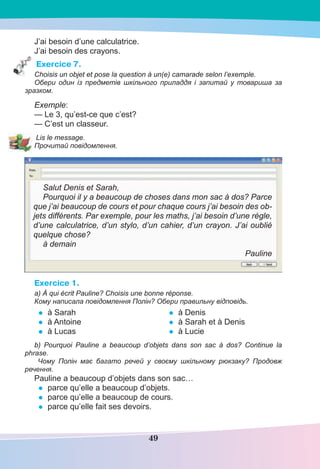 49
J’ai besoin d’une calculatrice.
J’ai besoin des crayons.
Exercice 7.
Choisis un objet et pose la question à un(e) camarade selon l’exemple.
Обери один із предметів шкільного приладдя і запитай у товариша за
зразком.
Exemple:
— Le 3, qu’est-ce que c’est?
— C’est un classeur.
Lis le message.
Прочитай повідомлення.
Salut Denis et Sarah,
Pourquoi il y a beaucoup de choses dans mon sac à dos? Parce
que j’ai beaucoup de cours et pour chaque cours j’ai besoin des ob-
jets différents. Par exemple, pour les maths, j’ai besoin d’une règle,
d’une calculatrice, d’un stylo, d’un cahier, d’un crayon. J’ai oublié
quelque chose?
à demain
Pauline
Exercice 1.
a) À qui écrit Pauline? Choisis une bonne réponse.
Кому написала повідомлення Полін? Обери правильну відповідь.
• à Sarah
• à Antoine
• à Lucas
• à Denis
• à Sarah et à Denis
• à Lucie
b) Pourquoi Pauline a beaucoup d’objets dans son sac à dos? Continue la
phrase.
Чому Полін має багато речей у своєму шкільному рюкзаку? Продовж
речення.
Pauline a beaucoup d’objets dans son sac…
• parce qu’elle a beaucoup d’objets.
• parce qu’elle a beaucoup de cours.
• parce qu’elle fait ses devoirs.
 