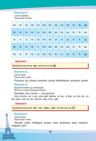 50
Exercice 2.
Lis les syllabes.
Прочитай склади.
ba ra la na ca ma da sa va pa ta fa ga
bo ro lo no co mo do so vo po to fo go
bi ri li ni ce mi di si vi pi ti ﬁ gi
be re le ne ci me de se ve pe te fe ge
by ry ly ny cy my dy sy vy py ty fy gy
Attention!
Буквосполучення -qu- читається як [k].
Exercice 3.
Lis les mots.
Прочитай слова.
Pourquoi, qui, disque, question, quand, bibliothèque, quatorze, quatre.
Exercice 4.
Ajoute les lettres qui manquent.
Встав у слова пропущені букви.
Exemple: Une..omme — une gomme
Une..omme, un l..vre, une calc..latrice, un sa.. à dos, un cra..on, un
cla..seur, une ca..ier, une tro..sse, une r..gle.
Attention!
Буквосполучення -im-, -in-, -aim-, -ain- читаються як [Ɛ̃]
Exercice 5.
Lis les mots.
Прочитай слова.
Demain, matin, intelligent, simple, main, américain, lapin, médecin,
magasin, pain.
 