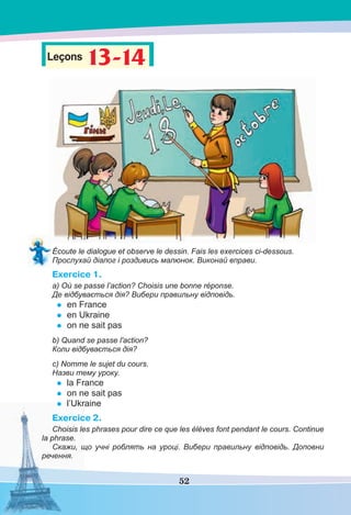 52
Leçons 13-14
13-14
Écoute le dialogue et observe le dessin. Fais les exercices ci-dessous.
Прослухай діалог і роздивись малюнок. Виконай вправи.
Exercice 1.
a) Où se passe l’action? Choisis une bonne réponse.
Де відбувається дія? Вибери правильну відповідь.
• en France
• en Ukraine
• on ne sait pas
b) Quand se passe l'action?
Коли відбувається дія?
c) Nomme le sujet du cours.
Назви тему уроку.
• la France
• on ne sait pas
• l’Ukraine
Exercice 2.
Choisis les phrases pour dire ce que les élèves font pendant le cours. Continue
la phrase.
Скажи, що учні роблять на уроці. Вибери правильну відповідь. Доповни
речення.
 