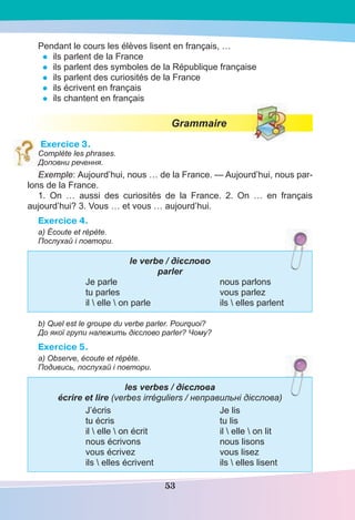 53
Pendant le cours les élèves lisent en français, …
• ils parlent de la France
• ils parlent des symboles de la République française
• ils parlent des curiosités de la France
• ils écrivent en français
• ils chantent en français
Grammaire
Exercice 3.
Complète les phrases.
Доповни речення.
Exemple: Aujourd’hui, nous … de la France. — Aujourd’hui, nous par-
lons de la France.
1. On … aussi des curiosités de la France. 2. On … en français
aujourd’hui? 3. Vous … et vous … aujourd’hui.
Exercice 4.
а) Écoute et répète.
Послухай і повтори.
le verbe / дієслово
parler
Je parle nous parlons
tu parles vous parlez
il  elle  on parle ils  elles parlent
b) Quel est le groupe du verbe parler. Pourquoi?
До якої групи належить дієслово parler? Чому?
Exercice 5.
а) Observe, écoute et répète.
Подивись, послухай і повтори.
les verbes / дієслова
écrire et lire (verbes irréguliers / неправильні дієсловa)
J’écris Je lis
tu écris tu lis
il  elle  on écrit il  elle  on lit
nous écrivons nous lisons
vous écrivez vous lisez
ils  elles écrivent ils  elles lisent
 