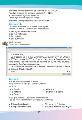 57
Exemple: Pendant le cours de français on lit? — Oui.
Pendant le cours de français on danse? — Non.
c) Présentez vos réponses à la classe.
Презентуй своє опитування у класі.
Exemple: On lit pendant le cours de français.
Exercice 10.
Dis ce que tu connais sur la France selon le plan.
Розкажи за планом, що ти знаєш про Францію.
1. Les symboles de la France.
2. La fête nationale.
3. La capitale.
4. Les curiosités.
Lis le message.
Прочитай повідомлення.
Salut Pauline,
Je m’appelle Ira et je suis ukrainienne. Je suis en 5
ème
. En Ukraine
la 5
ème
est comme la 6
ème
en France. J’apprends le français depuis
cette année. Pendant le cours de français on lit, on écrit, on parle,
on chante. On s’amuse beaucoup.
Je connais les symboles de la France. Je connais Paris. J’adore
le français. C’est géniale!
Ciao Ira
Exercice 1.
a) À qui écrit Ira? Continue la phrase.
Кому написала листа Іра? Доповни речення.
Ira écrit…
• à Sarah
• à Antoine
• à Denis
• à Pauline
• à Sarah et à Denis
b) De quoi parle Ira? Choisis une bonne réponse.
Про що розповідає Іра? Вибери правильну відповідь.
• Elle parle de l’école.
• Elle parle de la classe.
• Elle parle de l’Ukraine.
• Elle parle du cours de français.
 