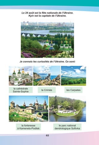 63
Le 24 août est la fête nationale de l’Ukraine.
Kyiv est la capitale de l’Ukraine.
Je connais les curiosités de l’Ukraine. Ce sont:
la cathédrale
Sainte-Sophie
la forteresse
à Kamenets-Podilsk
le parc national
dendrologique Soﬁivka
la Crimée les Carpates
 