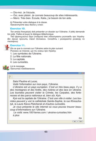 65
— Dis-moi. Je t’écoute.
— Oui, avec plaisir. Je connais beaucoup de sites intéressants.
— Merci. Très bien. Écoute, Katia, j’ai besoin de ton aide.
b) Présentez votre dialogue à la classe.
Презентуйте ваш діалог у класі.
Exercice 10.
Ton ami(e) français(e) doit présenter un dossier sur l’Ukraine. Il (elle) demande
ton aide. Faites et jouez le dialogue téléphonique.
Твій французький друг (подруга) має підготувати розповідь про Україну.
Він (вона) просить твоєї допомоги. Складіть і розіграйте розмову по
телефону.
Exercice 11.
Dis ce que tu connais sur l’Ukraine selon le plan suivant.
Розкажи за планом, що ти знаєш про Україну.
1. Les symboles de l’Ukraine.
2. La fête nationale.
3. La capitale.
4. Les curiosités.
Lis le message.
Прочитай повідомлення.
Salut Pauline et Lucas,
Voilà l’information sur mon pays, l’Ukraine.
L’Ukraine est un pays européen. C’est un très beau pays. Il y a
des montagnes et des forêts, des rivières et des lacs en Ukraine.
Les touristes peuvent visiter la Crimée, les Carpates, des forte-
resses et des parcs nationaux et, bien sûr, Kyiv.
Kyiv est la capitale de l’Ukraine. C’est une ville à visiter. Les tou-
ristes peuvent y voir la cathédrale Sainte-Sophie, la rue Khrescha-
tyk, la Laure Kievo-Pietchersk et d’autres curiosités.
Je vous présente le site internet où vous pouvez trouver beau-
coup d’informations sur l’Ukraine.
Le voilà: www.1001terres.com / ukraine-curiosites.htm
à plus
Ira
 