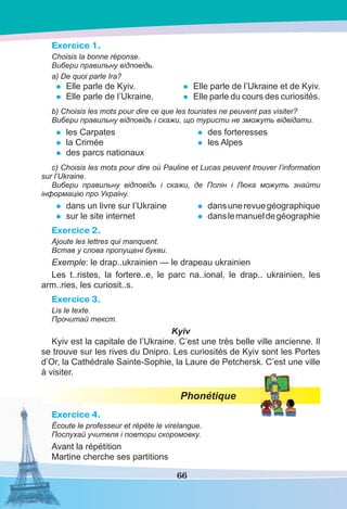 66
Exercice 1.
Choisis la bonne réponse.
Вибери правильну відповідь.
a) De quoi parle Ira?
• Elle parle de Kyiv.
• Elle parle de l’Ukraine.
• Elle parle de l’Ukraine et de Kyiv.
• Elle parle du cours des curiosités.
b) Choisis les mots pour dire ce que les touristes ne peuvent pas visiter?
Вибери правильну відповідь і скажи, що туристи не зможуть відвідати.
• les Carpates
• la Crimée
• des parcs nationaux
• des forteresses
• les Alpes
c) Choisis les mots pour dire оù Pauline et Lucas peuvent trouver l’information
sur l’Ukraine.
Вибери правильну відповідь і скажи, де Полін і Люка можуть знайти
інформацію про Україну.
• dans un livre sur l’Ukraine
• sur le site internet
• dansunerevuegéographique
• danslemanueldegéographie
Exercice 2.
Ajoute les lettres qui manquent.
Встав у слова пропущені букви.
Exemple: le drap..ukrainien — le drapeau ukrainien
Les t..ristes, la fortere..e, le parc na..ional, le drap.. ukrainien, les
arm..ries, les curiosit..s.
Exercice 3.
Lis le texte.
Прочитай текст.
Kyiv
Kyiv est la capitale de l’Ukraine. C’est une très belle ville ancienne. Il
se trouve sur les rives du Dnipro. Les curiosités de Kyiv sont les Portes
d’Or, la Cathédrale Sainte-Sophie, la Laure de Petchersk. C’est une ville
à visiter.
Phonétique
Exercice 4.
Écoute le professeur et répète le virelangue.
Послухай учителя і повтори скоромовку.
Avant la répétition
Martine cherche ses partitions
 