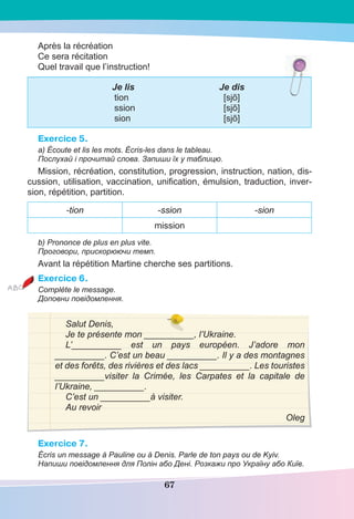 67
Après la récréation
Ce sera récitation
Quel travail que l’instruction!
Je lis Je dis
tion [sjõ]
ssion [sjõ]
sion [sjõ]
Exercice 5.
a) Écoute et lis les mots. Écris-les dans le tableau.
Послухай і прочитай слова. Запиши їх у таблицю.
Mission, récréation, constitution, progression, instruction, nation, dis-
cussion, utilisation, vaccination, uniﬁcation, émulsion, traduction, inver-
sion, répétition, partition.
-tion -ssion -sion
mission
b) Prononce de plus en plus vite.
Проговори, прискорюючи темп.
Avant la répétition Martine cherche ses partitions.
Exercice 6.
Complète le message.
Доповни повідомлення.
Salut Denis,
Je te présente mon __________, l’Ukraine.
L’__________ est un pays européen. J’adore mon
__________. C’est un beau __________. Il y a des montagnes
et des forêts, des rivières et des lacs __________. Les touristes
__________visiter la Crimée, les Carpates et la capitale de
l’Ukraine, __________.
C’est un __________à visiter.
Au revoir
Oleg
Exercice 7.
Écris un message à Pauline ou à Denis. Parle de ton pays ou de Kyiv.
Напиши повідомлення для Полін або Дені. Розкажи про Україну або Київ.
 