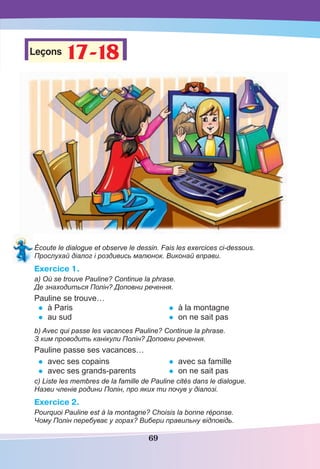 69
Leçons 17-18
17-18
Écoute le dialogue et observe le dessin. Fais les exercices ci-dessous.
Прослухай діалог і роздивись малюнок. Виконай вправи.
Exercice 1.
a) Où se trouve Pauline? Continue la phrase.
Де знаходиться Полін? Доповни речення.
Pauline se trouve…
• à Paris
• au sud
• à la montagne
• on ne sait pas
b) Avec qui passe les vacances Pauline? Continue la phrase.
З ким проводить канікули Полін? Доповни речення.
Pauline passe ses vacances…
• avec ses copains
• avec ses grands-parents
• avec sa famille
• on ne sait pas
c) Liste les membres de la famille de Pauline сités dans le dialogue.
Назви членів родини Полін, про яких ти почув у діалозі.
Exercice 2.
Pourquoi Pauline est à la montagne? Choisis la bonne réponse.
Чому Полін перебуває у горах? Вибери правильну відповідь.
 