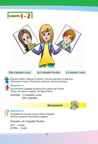 7
Leçons1-2
1-2
Elle s’appelle Lucie. Je m’appelle Pauline. Il s’appelle Lucas.
Écoute le texte. Observe le dessin. Fais les exercices ci-dessous.
Прослухай текст. Роздивись малюнок. Виконай вправи.
Exercice 1.
Dis comment s’appelle la copine et le copain de Pauline.
Скажи, як звати подругу та друга Полін.
Exemple: Il s’appelle Lucas.
Elle s’appelle…
Grammaire
Exercice 2.
Complète les phrases avec le verbe s’appeler.
Доповни речення дієсловом s’appeler.
Exemple: Je m’appelle Pauline.
a) Il ... Lucas.
b) Elle ... Lucie.
 