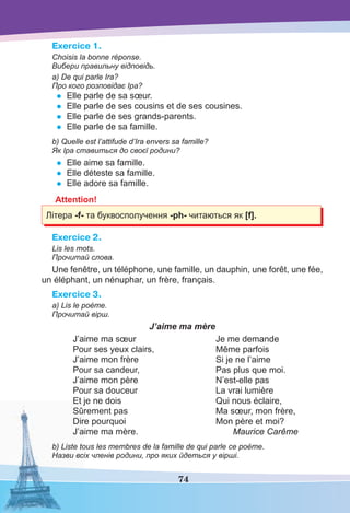74
Exercice 1.
Choisis la bonne réponse.
Вибери правильну відповідь.
a) De qui parle Ira?
Про кого розповідає Іра?
• Elle parle de sa sœur.
• Elle parle de ses cousins et de ses cousines.
• Elle parle de ses grands-parents.
• Elle parle de sa famille.
b) Quelle est l’attifude d’Ira envers sa famille?
Як Іра ставиться до своєї родини?
• Elle aime sa famille.
• Elle déteste sa famille.
• Elle adore sa famille.
Attention!
Літерa -f- та буквосполучення -ph- читаються як [f].
Exercice 2.
Lis les mots.
Прочитай слова.
Une fenêtre, un téléphone, une famille, un dauphin, une forêt, une fée,
un éléphant, un nénuphar, un frère, français.
Exercice 3.
a) Lis le poème.
Прочитай вірш.
J’aime ma mère
J’aime ma sœur
Pour ses yeux clairs,
J’aime mon frère
Pour sa candeur,
J’aime mon père
Pour sa douceur
Et je ne dois
Sûrement pas
Dire pourquoi
J’aime ma mère.
Je me demande
Même parfois
Si je ne l’aime
Pas plus que moi.
N’est-elle pas
La vrai lumière
Qui nous éclaire,
Ma sœur, mon frère,
Mon père et moi?
Maurice Carême
b) Liste tous les membres de la famille de qui parle ce poème.
Назви всіх членів родини, про яких йдеться у вірші.
 