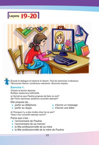 77
Leçons 19-20
19-20
Écoute le dialogue et observe le dessin. Fais les exercices ci-dessous.
Прослухай діалог і роздивись малюнок. Виконай вправи.
Exercice 1.
Choisis la bonne réponse.
Вибери правильну відповідь.
a) Qu’est-ce que Pauline propose de faire ce soir?
Що Полін пропонує зробити сьогодні ввечері?
Elle propose de…
• parler au téléphone
• parler au skype
• d’écrire un message
• d’écrire une lettre
b) Pourquoi il y a des invités chez Ira ce soir?
Чому в Іри сьогодні ввечері гості?
Parce que c’est…
• l’anniversaire de Pauline
• l’anniversaire de sa maman
• la fête professionnelle de sa mère
• la fête professionnelle de la mère de Pauline
 
