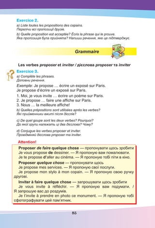 85
Exercice 2.
a) Liste toutes les propositions des copains.
Перелічи всі пропозиції друзів.
b) Quelle proposition est acceptée? Écris la phrase qui le prouve.
Яка пропозиція була прийнята? Напиши речення, яке це підтверджує.
Grammaire
Les verbes proposer et inviter / дієслова proposer та inviter
Exercice 3.
a) Complète les phrases.
Доповни речення.
Exemple: Je propose … écrire un exposé sur Paris.
Je propose d’écrire un exposé sur Paris.
1. Moi, je vous invite … écrire un poème sur Paris.
2. Je propose … faire une afﬁche sur Paris.
3. Nous … la meilleure afﬁche!
b) Quelles prépositions sont utilisées après les verbes?
Які прийменники вжиті після дієслів?
c) De quel goupe sont les deux verbes? Pourquoi?
До якої групи належать ці два дієслова? Чому?
d) Conjugue les verbes proposer et inviter.
Провідміняй дієслова proposer та inviter.
Attention!
Proposer de faire quelque chose — пропонувати щось зробити
Je vous propose de dessiner. — Я пропоную вам помалювати.
Je te propose d’aller au cinéma. — Я пропоную тобі піти в кіно.
Proposer quelque chose — пропонувати щось
Je propose mes services. — Я пропоную свої послуги.
Je propose mon stylo à mon copain. — Я пропоную свою ручку
другові.
Inviter à faire quelque chose — запрошувати щось зробити
Je vous invite à réﬂéchir. — Я пропоную вам подумати. /
Я запрошую вас до роздумів.
Je t’invite à prendre en photo ce monument. — Я пропоную тобі
сфотографувати цей пам’ятник.
 
