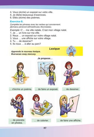 87
4. Vous (écrire) un exposé sur votre ville.
5. Je (faire) beaucoup d’exercices.
6. Elles (écrire) des poèmes.
Exercice 8.
Complète les phrases avec les verbes qui conviennent.
Доповни речення відповідними дієсловами.
Exemple: C’… ma ville natale. C’est mon village natal.
1. Je … un livre sur ma ville.
2. Nous … un exposé sur notre village natal.
3. Vous … une afﬁche sur votre village.
4. Tu … de dessiner?
5. Ils nous … à aller au parc?
Lexique
Apprends le nouveau lexique.
Вивчаємо нову лексику.
Je propose…
… d’écrire un poème.
… de prendre
en photos.
… de faire un exposé.
… de colorier.
… de dessiner.
… de faire une afﬁche.
 