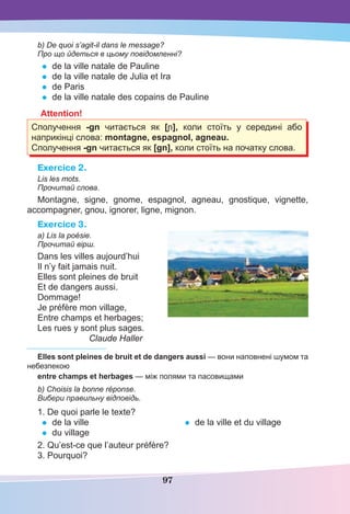 97
b) De quoi s’agit-il dans le message?
Про що йдеться в цьому повідомленні?
• de la ville natale de Pauline
• de la ville natale de Julia et Ira
• de Paris
• de la ville natale des copains de Pauline
Attention!
Сполучення -gn читається як [ɲ], коли стоїть у середині або
наприкінці слова: montagne, espagnol, agneau.
Сполучення -gn читається як [gn], коли стоїть на початку слова.
Exercice 2.
Lis les mots.
Прочитай слова.
Montagne, signe, gnome, espagnol, agneau, gnostique, vignette,
accompagner, gnou, ignorer, ligne, mignon.
Exercice 3.
a) Lis la poésie.
Прочитай вірш.
Dans les villes aujourd’hui
Il n’y fait jamais nuit.
Elles sont pleines de bruit
Et de dangers aussi.
Dommage!
Je préfère mon village,
Entre champs et herbages;
Les rues y sont plus sages.
Claude Haller
Elles sont pleines de bruit et de dangers aussi — вони наповнені шумом та
небезпекою
entre champs et herbages — між полями та пасовищами
b) Choisis la bonne réponse.
Вибери правильну відповідь.
1. De quoi parle le texte?
• de la ville
• du village
• de la ville et du village
2. Qu’est-ce que l’auteur préfère?
3. Pourquoi?
 