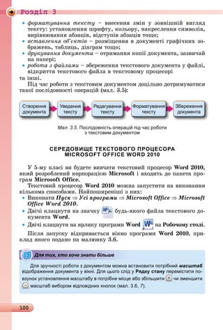 100
Ðîçäië 3
орматування тексту	 	 âíåñåííя	 зміí	 у	 зîâíішíій	 âèгляä	
òåêñòу:	уñòàíîâлåííя	шðèфòу,	êîлüîðу,	íàêðåñлåííя	ñèмâîліâ,	
âèðіâíюâàííя	àбзàціâ,	âіäñòупіâ	àбзàціâ	òîщî
вставлення об ктів 	ðîзміщåííя	â	äîêумåíòі	гðàфічíèх	зî-
бðàжåíü,	òàблèцü,	äіàгðàм	òîщî
друкування документа	 	îòðèмàííя	êîпії	äîêумåíòà,	зàзâèчàй	
íà	пàпåðі
робота з а лами	 	збåðåжåííя	òåêñòîâîгî	äîêумåíòà	у	фàйлі,	
âіäêðèòòя	òåêñòîâîгî	фàйлà	â	òåêñòîâîму	пðîцåñîðі
òà	іíші.
Піä	чàñ	ðîбîòè	з	òåêñòîâèм	äîêумåíòîм	äîцілüíî	äîòðèмуâàòèñя	
òàêîї	пîñліäîâíîñòі	îпåðàцій	(мàл.	3.5):
Мал. 3.5. Послідовність опера і під час роботи
з текстовим док ментом
СЕРЕДОВИЩЕ ТЕКСТОВОГО ПРОЦЕСОРА
MICROSOFT OFFICE WORD 2010
У	5-му	êлàñі	âè	буäåòå	âèâчàòè	òåêñòîâèй	пðîцåñîð	Wo d 0 0,
яêèй	ðîзðîблåíèй	êîðпîðàцією	 i oso і	âхîäèòü	äî	пàêåòà	пðî-
гðàм	 i oso i .
Òåêñòîâèй	пðîцåñîð	Wo d 0 0 мîжíà	зàпуñòèòè	íà	âèêîíàííя	
êілüêîмà	ñпîñîбàмè.	Нàйпîшèðåíіші	з	íèх:
Âèêîíàòè	Ïóñê Óñі ïðîãðàìè Microsoft Office Microsoft
Office Word 2010.
Дâічі	êлàцíуòè	íà	зíàчêу	 	буäü-яêîгî	фàйлà	òåêñòîâîгî	äî-
êумåíòà	Wo d.
Дâічі	êлàцíуòè	íà	яðлèêу	пðîгðàмè	Wo d 	íà	Робо÷ому стоëі.
Піñля	зàпуñêу	âіäêðèâàєòüñя	âіêíî	пðîгðàмè	Wo d 0 0,	пðè-
êлàä	яêîгî	пîäàíî	íà	мàлюíêу	3.6.
Дл зр чності роботи з док ментом мо на встановити потрібни масштаб
відобра енн док мента вікні. Дл ього слід Рядку стану перемістити по-
вз нок становленн масштаб в потрібне міс е або збільшити чи зменшити
масштаб вибором відповідних кнопок (мал. . , 7).
Для тих, хто хоче знати більше
 