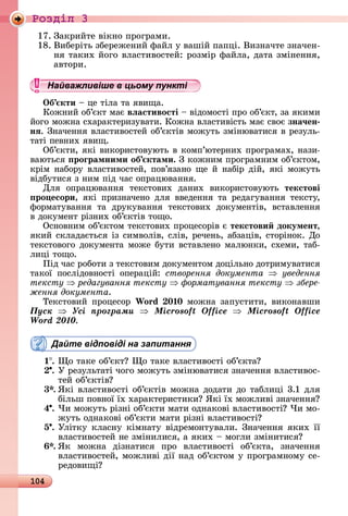 104
Ðîçäië 3
17.	Зàêðèйòå	âіêíî	пðîгðàмè.
18.	Âèбåðіòü	збåðåжåíèй	фàйл	у	âàшій	пàпці.	Âèзíàчòå	зíàчåí-
íя	òàêèх	йîгî	âлàñòèâîñòåй:	ðîзміð	фàйлà,	äàòà	зміíåííя,	
àâòîðè.
Найважливіше в цьому пункті
Îб кти	 	цå	òілà	òà	яâèщà.
Кîжíèй	îб’єêò	мàє	вëастивості 	âіäîмîñòі	пðî	îб’єêò,	зà	яêèмè	
йîгî	мîжíà	ñхàðàêòåðèзуâàòè.	Кîжíà	âлàñòèâіñòü	мàє	ñâîє	зна÷ен
нÿ.	Зíàчåííя	âлàñòèâîñòåй	îб’єêòіâ	мîжуòü	зміíюâàòèñя	â	ðåзулü-
òàòі	пåâíèх	яâèщ.
Об’єêòè,	яêі	âèêîðèñòîâуюòü	â	êîмп’юòåðíèх	пðîгðàмàх,	íàзè-
âàюòüñя	 роãрамними об ктами.	З	êîжíèм	пðîгðàмíèм	îб’єê	òîм,	
êðім	íàбîðу	âлàñòèâîñòåй,	пîâ’язàíî	щå	й	íàбіð	äій,	яêі	мîжуòü	
âіäбуòèñя	з	íèм	піä	чàñ	îпðàцюâàííя.
Для	 îпðàцюâàííя	 òåêñòîâèх	 äàíèх	 âèêîðèñòîâуюòü	 текстові
ро есори,	 яêі	 пðèзíàчåíî	 äля	 ââåäåííя	 òà	 ðåäàгуâàííя	 òåêñòу,	
фîðмàòуâàííя	 òà	 äðуêуâàííя	 òåêñòîâèх	 äîêумåíòіâ,	 âñòàâлåííя	
â	äîêумåíò	ðізíèх	îб’єêòіâ	òîщî.
Оñíîâíèм	îб’єêòîм	òåêñòîâèх	пðîцåñîðіâ	є	текстови документ,
яêèй	ñêлàäàєòüñя	із	ñèмâîліâ,	ñліâ,	ðåчåíü,	àбзàціâ,	ñòîðіíîê.	Дî	
òåêñòîâîгî	äîêумåíòà	мîжå	буòè	âñòàâлåíî	мàлюíêè,	ñхåмè,	òàб-
лèці	òîщî.
Піä	чàñ	ðîбîòè	з	òåêñòîâèм	äîêумåíòîм	äîцілüíî	äîòðèмуâàòèñя	
òàêîї	 пîñліäîâíîñòі	 îпåðàцій:	 створення документа уведення
òåêñòó редагування тексту орматування тексту çáåðå-
ження документа.
Òåêñòîâèй	пðîцåñîð	Wo d 0 0	мîжíà	зàпуñòèòè,	âèêîíàâшè
Ïóñê Óñі ïðîãðàìè Microsoft Office Microsoft Office
Word 2010.
Дайте відповіді на запитання
1 .	 î	òàêå	îб’єêò 	 î	òàêå	âлàñòèâîñòі	îб’єêòà
.	У	ðåзулüòàòі	чîгî	мîжуòü	зміíюâàòèñя	зíàчåííя	âлàñòèâîñ-
òåй	îб’єêòіâ
3 .	ßêі	âлàñòèâîñòі	îб’єêòіâ	мîжíà	äîäàòè	äî	òàблèці	3.1	äля	
білüш	пîâíîї	їх	хàðàêòåðèñòèêè 	ßêі	їх	мîжлèâі	зíàчåííя
4 .	×è	мîжуòü	ðізíі	îб’єêòè	мàòè	îäíàêîâі	âлàñòèâîñòі 	×è	мî-
жуòü	îäíàêîâі	îб’єêòè	мàòè	ðізíі	âлàñòèâîñòі
5 .	Уліòêу	êлàñíу	êімíàòу	âіäðåмîíòуâàлè.	Зíàчåííя	яêèх	її	
âлàñòèâîñòåй	íå	зміíèлèñя,	à	яêèх	 	мîглè	зміíèòèñя
.	ßê	 мîжíà	 äізíàòèñя	 пðî	 âлàñòèâîñòі	 îб’єêòà,	 зíàчåííя	
âлàñòèâîñòåй,	мîжлèâі	äії	íàä	îб’єêòîм	у	пðîгðàмíîму	ñå-
ðåäîâèщі
Найважливіше в цьому пунктіНайважливіше в цьому пунктіНайважливіше в цьому пунктіНайважливіше в цьому пунктіНайважливіше в цьому пунктіНайважливіше в цьому пунктіНайважливіше в цьому пунктіНайважливіше в цьому пунктіНайважливіше в цьому пунктіНайважливіше в цьому пунктіНайважливіше в цьому пунктіНайважливіше в цьому пунктіНайважливіше в цьому пунктіНайважливіше в цьому пунктіНайважливіше в цьому пунктіНайважливіше в цьому пунктіНайважливіше в цьому пунктіНайважливіше в цьому пунктіНайважливіше в цьому пунктіНайважливіше в цьому пунктіНайважливіше в цьому пунктіНайважливіше в цьому пунктіНайважливіше в цьому пунктіНайважливіше в цьому пунктіНайважливіше в цьому пунктіНайважливіше в цьому пунктіНайважливіше в цьому пунктіНайважливіше в цьому пунктіНайважливіше в цьому пунктіНайважливіше в цьому пунктіНайважливіше в цьому пунктіНайважливіше в цьому пунктіНайважливіше в цьому пунктіНайважливіше в цьому пунктіНайважливіше в цьому пунктіНайважливіше в цьому пунктіНайважливіше в цьому пунктіНайважливіше в цьому пунктіНайважливіше в цьому пунктіНайважливіше в цьому пунктіНайважливіше в цьому пунктіНайважливіше в цьому пунктіНайважливіше в цьому пунктіНайважливіше в цьому пунктіНайважливіше в цьому пунктіНайважливіше в цьому пунктіНайважливіше в цьому пунктіНайважливіше в цьому пунктіНайважливіше в цьому пунктіНайважливіше в цьому пунктіНайважливіше в цьому пунктіНайважливіше в цьому пунктіНайважливіше в цьому пунктіНайважливіше в цьому пунктіНайважливіше в цьому пунктіНайважливіше в цьому пунктіНайважливіше в цьому пунктіНайважливіше в цьому пунктіНайважливіше в цьому пунктіНайважливіше в цьому пунктіНайважливіше в цьому пунктіНайважливіше в цьому пунктіНайважливіше в цьому пунктіНайважливіше в цьому пунктіНайважливіше в цьому пунктіНайважливіше в цьому пунктіНайважливіше в цьому пунктіНайважливіше в цьому пунктіНайважливіше в цьому пунктіНайважливіше в цьому пунктіНайважливіше в цьому пункті
 
