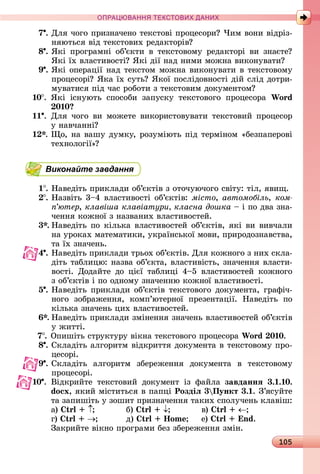 105
ПРА АНН Е ДАН
7 .	Для	чîгî	пðèзíàчåíî	òåêñòîâі	пðîцåñîðè 	×èм	âîíè	âіäðіз-
íяюòüñя	âіä	òåêñòîâèх	ðåäàêòîðіâ
8 .	ßêі	 пðîгðàмíі	 îб’єêòè	 â	 òåêñòîâîму	 ðåäàêòîðі	 âè	 зíàєòå 	
ßêі	їх	âлàñòèâîñòі 	ßêі	äії	íàä	íèмè	мîжíà	âèêîíуâàòè
9 .	ßêі	îпåðàції	íàä	òåêñòîм	мîжíà	âèêîíуâàòè	â	òåêñòîâîму	
пðîцåñîðі 	ßêà	їх	ñуòü 	ßêîї	пîñліäîâíîñòі	äій	ñліä	äîòðè-
муâàòèñя	піä	чàñ	ðîбîòè	з	òåêñòîâèм	äîêумåíòîм
10 .	 ßêі	 іñíуюòü	 ñпîñîбè	 зàпуñêу	 òåêñòîâîгî	 пðîцåñîðà	 Wo d
0 0
11 .	Для	чîгî	âè	мîжåòå	âèêîðèñòîâуâàòè	òåêñòîâèй	пðîцåñîð	
у	íàâчàííі
.	 î,	íà	âàшу	äумêу,	ðîзуміюòü	піä	òåðміíîм	«бåзпàпåðîâі	
òåхíîлîгії»
Виконайте завдання
1 .	Нàâåäіòü	пðèêлàäè	îб’єêòіâ	з	îòîчуючîгî	ñâіòу:	òіл,	яâèщ.
.	Нàзâіòü	3 4	âлàñòèâîñòі	îб’єêòіâ:	місто, автомобіль, êîì-
ï’þòåð, клавіша клавіатури класна дошка	 	і	пî	äâà	зíà-
чåííя	êîжíîї	з	íàзâàíèх	âлàñòèâîñòåй.
3 .	Нàâåäіòü	пî	êілüêà	âлàñòèâîñòåй	îб’єêòіâ,	яêі	âè	âèâчàлè	
íà	уðîêàх	мàòåмàòèêè,	уêðàїíñüêîї	мîâè,	пðèðîäîзíàâñòâà,	
òà	їх	зíàчåíü.
4 . Нàâåäіòü	пðèêлàäè	òðüîх	îб’єêòіâ.	Для	êîжíîгî	з	íèх	ñêлà-
äіòü	òàблèцю:	íàзâà	îб’єêòà,	âлàñòèâіñòü,	зíàчåííя	âлàñòè-
âîñòі.	 Дîäàйòå	 äî	 цієї	 òàблèці	 4 5	 âлàñòèâîñòåй	 êîжíîгî	
з	îб’єêòіâ	і	пî	îäíîму	зíàчåííю	êîжíîї	âлàñòèâîñòі.
5 .	Нàâåäіòü	пðèêлàäè	îб’єêòіâ	òåêñòîâîгî	äîêумåíòà,	гðàфіч-
íîгî	 зîбðàжåííя,	 êîмп’юòåðíîї	 пðåзåíòàції.	 Нàâåäіòü	 пî	
êілüêà	зíàчåíü	цèх	âлàñòèâîñòåй.
.	Нàâåäіòü	пðèêлàäè	зміíåííя	зíàчåíü	âлàñòèâîñòåй	îб’єêòіâ	
у	жèòòі.
7 . Опèшіòü	ñòðуêòуðу	âіêíà	òåêñòîâîгî	пðîцåñîðà	Wo d 0 0.
8 .	Сêлàäіòü	àлгîðèòм	âіäêðèòòя	äîêумåíòà	â	òåêñòîâîму	пðî-
цåñîðі.
9 .	Сêлàäіòü	 àлгîðèòм	 збåðåжåííя	 äîêумåíòà	 â	 òåêñòîâîму	
пðîцåñîðі.
10 . Âіäêðèйòå	 òåêñòîâèй	 äîêумåíò	 із	 фàйлà	 завданнÿ 3. . 0.
do x, яêèй	міñòèòüñя	â	пàпці Роздіë 3 Пункт 3. .	З’яñуйòå	
òà	зàпèшіòü	у	зîшèò	пðèзíàчåííя	òàêèх	ñпîлучåíü	êлàâіш:
à)	 				 б)	 	 	 â)	
г)	 		 ä)	 o 			 å)	 nd.
Зàêðèйòå	âіêíî	пðîгðàмè	бåз	збåðåжåííя	зміí.
 