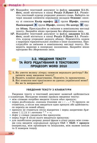 106
Ðîçäië 3
11 .	Âіäêðèйòå	 òåêñòîâèй	 äîêумåíò	 із	 фàйлà	 завданнÿ 3. . .
do x, яêèй	міñòèòüñя	â	пàпці Роздіë 3 Пункт 3. .	Ðîзміñ-
òіòü	òåêñòîâèй	êуðñîð	уñåðåäèíі	äåяêîгî	ñлîâà.	Âèбåðіòü	пî	
чåðзі	âêàзàíі	åлåмåíòè	êåðуâàííя	âêлàäêè	Îсновне:	êíîп-
êу	зі	ñпèñêîм	Коëір шрифту 	гðупè	Шрифт,	êíîпêу	
Íа івжирни 	гðупè	Шрифт,	êíîпêу	По ентру 	гðу-
ïè Абза .	Пðîñліäêуйòå	зà	зміíàмè	â	зîâíішíüîму	âèгляäі	
òåêñòу.	Зàêðèйòå	âіêíî	пðîгðàмè	бåз	збåðåжåííя	зміí.
.	Âіäêðèйòå	òåêñòîâèй	äîêумåíò	із	фàйлà	завданнÿ 3. . .
do x, яêèй	міñòèòüñя	â	пàпці Роздіë 3 Пункт 3. .	Ðîзміñ-
òіòü	êуðñîð	уñåðåäèíі	äåяêîгî	àбзàцу.	Пåðåміñòіòü	êîжåí	
з	мàðêåðіâ	гîðèзîíòàлüíîї	ліíійêè	â	іíшå	пîлîжåííя.	Пðî-
ñліäêуйòå	зà	зміíàмè	â	зîâíішíüîму	âèгляäі	òåêñòу.	Пî-
âåðíіòü	мàðêåðè	â	пîпåðåäíє	пîлîжåííя.	Зàêðèйòå	âіêíî	
пðîгðàмè	бåз	збåðåжåííя	зміí.
3.2. УВЕДЕННЯ ТЕКСТУ
ТА ЙОГО РЕДАГУВАННЯ В ТЕКСТОВОМУ
ПРОЦЕСОРІ WORD 2010
. ßê	уâåñòè	âåлèêу	ліòåðу 	ñèмâîлè	âåðхíüîгî	ðåгіñòðу 	ßê	
зміíèòè	мîâу	ââåäåííя	òåêñòу
. Нàзâіòü	êлàâіші	ðåäàгуâàííя.	Пîяñíіòü	їх	пðèзíàчåííя.
3. ßêі	пîмèлêè	âàм	òðàплялèñя	íà	уðîêàх	уêðàїíñüêîї	мîâè 	
ßê	âè	їх	âèпðàâлялè
УВЕДЕННЯ ТЕКСТУ З КЛАВІАТУРИ
Уâåäåííя	òåêñòу	â	òåêñòîâèй	äîêумåíò	зàзâèчàй	зäійñíюєòüñя	
з	êлàâіàòуðè.	Нàгàäàємî	îñíîâíі	пðàâèлà	ââåäåííя	òåêñòу:
між	ñлîâàмè	пîòðібíî	ââîäèòè	òілüêè	один	пðîпуñê
пåðåä	розділовими знаками	(òàêèмè	яê	 	:	.	,	 	 )	пðîпуñê	íå	
ñòàâèòüñя,	à	піñля	íèх	ââîäèòüñя	îäèí	пðîпуñê	àбî	зäійñíюєòü-
ñя	пåðåхіä	íà	íîâèй	àбзàц
пðîпуñê	íå	ñòàâèòüñя	піñля	âіäêðèòèх	і	пåðåä	зàêðèòèмè	дуж
êàìè 	 	[	]	(	)	і	ла ками “	”	«	»
де іс у	ñлîâàх	уâîäèòüñя	бåз	пðîпуñêіâ
пåðåä	òèðå й	піñля	íüîгî	ââîäяòüñя	пðîпуñêè
äля	зàпîбігàííя	ðîзðèâу	äåяêîї	фðàзè	â	êіíці	ðяäêà	між	ñлîâà-
мè	ñліä	ââîäèòè	нерозривни ро уск i ро уск
(íàпðèêлàä,	між	пðізâèщåм	òà	іíіціàлàмè,	між	íàзâîю	шêîлè	
òà	її	íîмåðîм	òîщî)
3.2. УВЕДЕННЯ ТЕКСТУ3.2. УВЕДЕННЯ ТЕКСТУ
ТА ЙОГО РЕДАГУВАННЯ В ТЕКСТОВОМУТА ЙОГО РЕДАГУВАННЯ В ТЕКСТОВОМУ
ПРОЦЕСОРІ WORD 2010ПРОЦЕСОРІ WORD 2010
 