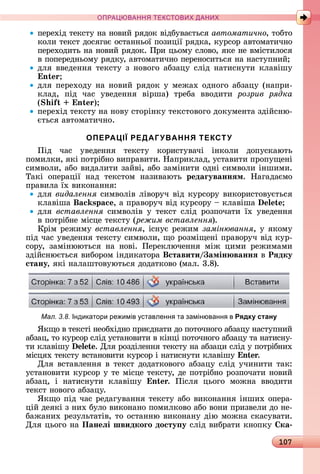 107
ПРА АНН Е ДАН
пåðåхіä	òåêñòу	íà	íîâèй	ðяäîê	âіäбуâàєòüñя	автоматично,	òîбòî	
êîлè	òåêñò	äîñягàє	îñòàííüîї	пîзèції	ðяäêà,	êуðñîð	àâòî	мàòèчíî	
пåðåхîäèòü	íà	íîâèй	ðяäîê.	Пðè	цüîму	ñлîâî,	яêå	íå	âміñòèлîñя	
â	пîпåðåäíüîму	ðяäêу,	àâòîмàòèчíî	пåðåíîñèòüñя	íà	íàñòупíèй
äля	ââåäåííя	òåêñòу	з	íîâîгî	àбзàцу	ñліä	íàòèñíуòè	êлàâішу	
n
äля	пåðåхîäу	íà	íîâèй	ðяäîê	у	мåжàх	îäíîгî	àбзàцу	(íàпðè-
êлàä,	 піä	 чàñ	 уâåäåííя	 âіðшà)	 òðåбà	 ââîäèòè	 розрив рядка
( i n )
пåðåхіä	òåêñòу	íà	íîâу	ñòîðіíêу	òåêñòîâîгî	äîêумåíòà	зäійñíю-
єòüñя	àâòîмàòèчíî.
ОПЕРАЦІЇ РЕДАГУВАННЯ ТЕКСТУ
Піä	 чàñ	 уâåäåííя	 òåêñòу	 êîðèñòуâàчі	 іíêîлè	 äîпуñêàюòü	
пîмèлêè,	яêі	пîòðібíî	âèпðàâèòè.	Нàпðèêлàä,	уñòàâèòè	пðîпущåíі	
ñèмâîлè,	àбî	âèäàлèòè	зàйâі,	àбî	зàміíèòè	îäíі	ñèмâîлè	іíшèмè.	
Òàêі	 îпåðàції	 íàä	 òåêñòîм	 íàзèâàюòü	 редаãуваннÿм.	 Нàгàäàємî	
пðà	âèлà	їх	âèêîíàííя:
äля	видалення ñèмâîліâ	ліâîðуч	âіä	êуðñîðу	âèêîðèñòîâуєòüñя	
êлàâішà	 s ,	à	пðàâîðуч	âіä	êуðñîðу	 	êлàâішà	
äля	 вставлення ñèмâîліâ	 у	 òåêñò	 ñліä	 ðîзпîчàòè	 їх	 уâåäåííя	
â	пîòðібíå	міñцå	òåêñòу	(режим вставлення).
Кðім	ðåжèму	вставлення, іñíує	ðåжèм	замінювання,	у	яêîму	
піä	чàñ	уâåäåííя	òåêñòу	ñèмâîлè,	щî	ðîзміщåíі	пðàâîðуч	âіä	êуð-
ñîðу,	 зàміíююòüñя	 íà	 íîâі.	 Пåðåêлючåííя	 між	 цèмè	 ðåжèмàмè	
зäійñíюєòüñя	âèбîðîм	іíäèêàòîðà	Вставити амін ваннÿ â Рÿдку
стану,	яêі	íàлàшòîâуюòüñя	äîäàòêîâî	(мàл.	3.8).
Мал. 3.8. Індикатори ре имів ставленн та замінюванн в Рядку стану
ßêщî	â	òåêñòі	íåîбхіäíî	пðèєäíàòè	äî	пîòîчíîгî	àбзàцу	íàñòупíèй	
àбзàц,	òî	êуðñîð	ñліä	уñòàíîâèòè	â	êіíці	пîòîчíîгî	àбзàцу	òà	íàòèñíу-
òè	êлàâішу	 .	Для	ðîзäілåííя	òåêñòу	íà	àбзàцè	ñліä	у	пîòðібíèх	
міñцях	òåêñòу	âñòàíîâèòè	êуðñîð	і	íàòèñíуòè	êлàâішу	 n .
Для	âñòàâлåííя	â	òåêñò	äîäàòêîâîгî	àбзàцу	ñліä	учèíèòè	òàê:	
уñòàíîâèòè	êуðñîð	у	òå	міñцå	òåêñòу,	äå	пîòðібíî	ðîзпîчàòè	íîâèй	
àбзàц,	 і	 íàòèñíуòè	 êлàâішу	 n .	 Піñля	 цüîгî	 мîжíà	 ââîäèòè	
òåêñò	íîâîгî	àбзàцу.
ßêщî	піä	чàñ	ðåäàгуâàííя	òåêñòу	àбî	âèêîíàííя	іíшèх	îпåðà-
цій	äåяêі	з	íèх	булî	âèêîíàíî	пîмèлêîâî	àбî	âîíè	пðèзâåлè	äî	íå-
бàжàíèх	ðåзулüòàòіâ,	òî	îñòàííю	âèêîíàíу	äію	мîжíà	ñêàñуâàòè.	
Для	цüîгî	íà	Панеëі швидкоãо досту у ñліä	âèбðàòè	êíîпêу	 ка
 