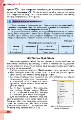 108
Ðîçäië 3
сувати .	 îб	пîâåðíуòè	ñêàñîâàíу	äію,	пîòðібíî	ñêîðèñòàòèñя	
êíîпêîю	Повернути .	Òàêèм	ñàмèм	ñпîñîбîм	мîжíà	ñêàñуâàòè	
àбî	пîâåðíуòè	íå	îäíу,	à	êілüêà	îñòàííіх	äій,	âèбðàâшè	âіäпîâіäíу	
êíîпêу	пîòðібíу	êілüêіñòü	ðàзіâ.
Під час веденн та редаг ванн текст б ва зр чно включати режим відо-
браження прихованих символів, вибравши на Стрічці вкладк Основне, а по-
тім гр пі Абзац кнопк Відобразити всі знаки .
До прихованих нале ать символи, кі ввод тьс корист вачем під час набор
текст , але не вивод тьс на папері під час др к ванн і зазвича не відобра а-
ютьс на екрані. Але к о ввімкн ти ре им відобра енн их символів, то від-
повідних міс х текст з вл тьс спе іальні позначки (табл. . ).
Таблиця 3.3
Приклади прихованих символів
Символ Позначення Символ Позначення
Проп ск Нерозривни проп ск
іне ь абза ¶ Розрив р дка
ПЕРЕВІРКА ПРАВОПИСУ
Òåêñòîâèй	пðîцåñîð	Wo d піä	чàñ	уâåäåííя	òåêñòу	зäійñíює	àâ-
òîмàòèчíу	пåðåâіðêу	пðàâîпèñу,	і	ñлîâà	з	пîмèлêàмè	піäêðåñлю-
юòüñя	червоною хвилястою ліíією	(піä	чàñ	äðуêуâàííя	äîêумåíòà	
ця	ліíія	íå	âèâîäèòüñя).
	êілüêà	пðèчèí,	чåðåз	яêі	Wo d пîзíàчàє	ñлîâî	яê	пîмèлêîâå:
Це слово було на исано з омилкою.	Нàпðèêлàä,	у	ñлîâі	пðîпу-
щåíî	ліòåðу	àбî	ââåäåíî	зàйâу	(пðîгðàììà).
лово було на исано без омилки але воно відсутн у словнику
текстового роцесора.	 Нàпðèêлàä,	
у	 äîêумåíòі	 піäêðåñлююòüñя	 âàшå	
пðізâèщå,	íàзâà	âàшîгî	міñòà	àбî	íà-
уêîâèй	òåðміí.
лово було на исано без омилок
але введено іншою мовою.	 Нàпðè-
êлàä,	уêðàїíñüêå	ñлîâî	булî	ââåäåíî	
â	ðîñійñüêій	ðîзêлàäці	êлàâіàòуðè.
Для	 âèпðàâлåííя	 пîмèлêè	 ñліä	 âіä-
êðèòè	êîíòåêñòíå	мåíю	цüîгî	ñлîâà	й	âè-
бðàòè	пîòðібíу	äію:	зàміíèòè	пîмèлêîâå	
ñлîâî	 íà	 пðàâèлüíå,	 àбî	 äîäàòè	 ñлîâî	
у	ñлîâíèê	пðîгðàмè,	àбî	пðî	пуñòèòè,	àбî	
зміíèòè	мîâу	ââåäåííя	(мàл.	3.9).
Для тих, хто хоче знати більше
програ|мма
Мал. 3.9. онтекстне меню
слова з помилкою
 