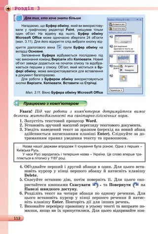 112
Ðîçäië 3
Нагада мо, о Буфер обміну, ки ви використов -
вали графічном редакторі Paint, мі вав тільки
один об кт. На відмін від нього, Буфер обміну
Microsoft Oﬃce мо е одночасно зберігати 4 об кти
(мал. .11). Дл ого відкритт слід вибрати кнопк від-
критт діалогового вікна гр пи Буфер обміну на
вклад і Основне.
аповненн Буфера відб ва тьс послідовно під
час виконанн команд Вирізати або Копіювати. Нови
об кт зав ди дода тьс на початок списк та відобра-
а тьс першим списк . б кт, ки міститьс в Бу-
фері обміну, мо е використов ватис дл вставленн
в док мент багаторазово.
Дл роботи з Буфером обміну використов ютьс
кнопки Вирізати, Копіювати, Вставити на Стрічці.
Мал. 3.11. ікно Буфера обміну Microsoft Oﬃce
Працюємо з комп’ютером
Уваãа ід час роботи з ком ютером дотриму теся вимог
без еки житт діяльності та санітарно гігі нічних норм
1.	Зàпуñòіòü	òåêñòîâèй	пðîцåñîð	Wo d.
2.	Уñòàíîâіòü	зðучíèй	мàñшòàб	пåðåгляäу	òåêñòîâîгî	äîêумåíòà.
3.	Уâåäіòü	íàâåäåíèй	òåêñò	зà	зðàзêîм	(пåðåхіä	íà	íîâèй	àбзàц	
зäійñíюєòüñя	íàòèñêàííям	êлàâіші	 n ).	Сліäêуйòå	зà	äî-
òðèмàííям	пðàâèл	уâåäåííя	òåêñòу	òà	пðàâîпèñîм.
Назва нашо дер ави впродов існ ванн б ла різною. дна з перших
и вська Р сь.
часи Р сі зародилась і теперішн назва кра на. е слово вперше тра-
пл тьс в літописі 118 ро і.
4.	Об’єäíàйòå	пåðшèй	і	äðугèй	àбзàцè	â	îäèí.	Для	цüîгî	âñòà-
íîâіòü	êуðñîð	у	êіíці	пåðшîгî	àбзàцу	й	íàòèñíіòü	êлàâішу	
.
5.	Сêàñуйòå	 îñòàííю	 äію,	 пîòім	 пîâåðíіòü	 її.	 Для	 цüîгî	 ñêî-
ðèñòàйòåñя	êíîпêàмè	 касувати 	òà	Повернути 	íà	
Панеëі швидкоãо досту у.
6.	Ðîзäіліòü	òåêñò	íà	чîòèðè	àбзàцè	пî	îäíîму	ðåчåííю.	Для	
цüîгî	âñòàíîâіòü	êуðñîð	у	êіíці	пåðшîгî	ðåчåííя	й	íàòèñ-
íіòü	êлàâішу	 n .	Пîâòîðіòü	äії	äля	іíшèх	ðåчåíü.
7.	Âèêîíàйòå	пåðåâіðêу	пðàâîпèñу	â	уñüîму	òåêñòі	òà	âèпðàâòå	пî-
мèлêè,	яêщî	âè	їх	пðèпуñòèлèñя.	Для	цüîгî	âіäêðèâàйòå	êîí-
Для тих, хто хоче знати більше
Працюємо з комп’ютеромПрацюємо з комп’ютеромПрацюємо з комп’ютеромПрацюємо з комп’ютеромПрацюємо з комп’ютеромПрацюємо з комп’ютеромПрацюємо з комп’ютеромПрацюємо з комп’ютеромПрацюємо з комп’ютеромПрацюємо з комп’ютеромПрацюємо з комп’ютеромПрацюємо з комп’ютеромПрацюємо з комп’ютеромПрацюємо з комп’ютеромПрацюємо з комп’ютеромПрацюємо з комп’ютеромПрацюємо з комп’ютеромПрацюємо з комп’ютеромПрацюємо з комп’ютеромПрацюємо з комп’ютеромПрацюємо з комп’ютеромПрацюємо з комп’ютеромПрацюємо з комп’ютеромПрацюємо з комп’ютеромПрацюємо з комп’ютеромПрацюємо з комп’ютеромПрацюємо з комп’ютеромПрацюємо з комп’ютеромПрацюємо з комп’ютеромПрацюємо з комп’ютеромПрацюємо з комп’ютеромПрацюємо з комп’ютеромПрацюємо з комп’ютеромПрацюємо з комп’ютеромПрацюємо з комп’ютеромПрацюємо з комп’ютеромПрацюємо з комп’ютеромПрацюємо з комп’ютеромПрацюємо з комп’ютеромПрацюємо з комп’ютеромПрацюємо з комп’ютеромПрацюємо з комп’ютеромПрацюємо з комп’ютеромПрацюємо з комп’ютеромПрацюємо з комп’ютеромПрацюємо з комп’ютеромПрацюємо з комп’ютеромПрацюємо з комп’ютеромПрацюємо з комп’ютеромПрацюємо з комп’ютеромПрацюємо з комп’ютеромПрацюємо з комп’ютеромПрацюємо з комп’ютеромПрацюємо з комп’ютеромПрацюємо з комп’ютеромПрацюємо з комп’ютеромПрацюємо з комп’ютеромПрацюємо з комп’ютеромПрацюємо з комп’ютеромПрацюємо з комп’ютеромПрацюємо з комп’ютеромПрацюємо з комп’ютеромПрацюємо з комп’ютеромПрацюємо з комп’ютеромПрацюємо з комп’ютеромПрацюємо з комп’ютеромПрацюємо з комп’ютеромПрацюємо з комп’ютеромПрацюємо з комп’ютеромПрацюємо з комп’ютеромПрацюємо з комп’ютеромПрацюємо з комп’ютеромПрацюємо з комп’ютеромПрацюємо з комп’ютеромПрацюємо з комп’ютеромПрацюємо з комп’ютеромПрацюємо з комп’ютеромПрацюємо з комп’ютеромПрацюємо з комп’ютеромПрацюємо з комп’ютеромПрацюємо з комп’ютеромПрацюємо з комп’ютеромПрацюємо з комп’ютеромПрацюємо з комп’ютеромПрацюємо з комп’ютеромПрацюємо з комп’ютеромПрацюємо з комп’ютеромПрацюємо з комп’ютеромПрацюємо з комп’ютеромПрацюємо з комп’ютеромПрацюємо з комп’ютеромПрацюємо з комп’ютеромПрацюємо з комп’ютеромПрацюємо з комп’ютеромПрацюємо з комп’ютеромПрацюємо з комп’ютеромПрацюємо з комп’ютеромПрацюємо з комп’ютеромПрацюємо з комп’ютеромПрацюємо з комп’ютеромПрацюємо з комп’ютеромПрацюємо з комп’ютеромПрацюємо з комп’ютеромПрацюємо з комп’ютеромПрацюємо з комп’ютеромПрацюємо з комп’ютеромПрацюємо з комп’ютеромПрацюємо з комп’ютеромПрацюємо з комп’ютеромПрацюємо з комп’ютеромПрацюємо з комп’ютеромПрацюємо з комп’ютеромПрацюємо з комп’ютеромПрацюємо з комп’ютеромПрацюємо з комп’ютеромПрацюємо з комп’ютеромПрацюємо з комп’ютеромПрацюємо з комп’ютеромПрацюємо з комп’ютеромПрацюємо з комп’ютеромПрацюємо з комп’ютеромПрацюємо з комп’ютеромПрацюємо з комп’ютеромПрацюємо з комп’ютеромПрацюємо з комп’ютеромПрацюємо з комп’ютеромПрацюємо з комп’ютеромПрацюємо з комп’ютеромПрацюємо з комп’ютеромПрацюємо з комп’ютеромПрацюємо з комп’ютеромПрацюємо з комп’ютеромПрацюємо з комп’ютеромПрацюємо з комп’ютеромПрацюємо з комп’ютеромПрацюємо з комп’ютеромПрацюємо з комп’ютеромПрацюємо з комп’ютеромПрацюємо з комп’ютеромПрацюємо з комп’ютеромПрацюємо з комп’ютеромПрацюємо з комп’ютеромПрацюємо з комп’ютеромПрацюємо з комп’ютеромПрацюємо з комп’ютеромПрацюємо з комп’ютеромПрацюємо з комп’ютеромПрацюємо з комп’ютеромПрацюємо з комп’ютером
 