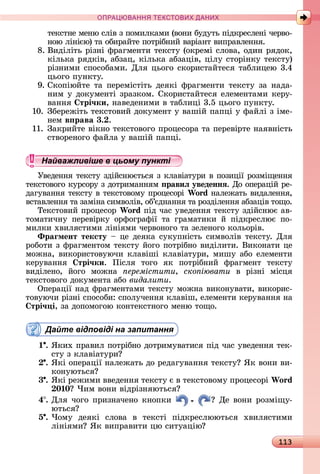 113
ПРА АНН Е ДАН
òåêñòíå	мåíю	ñліâ	з	пîмèлêàмè	(âîíè	буäуòü	піäêðåñлåíі	чåðâî-
íîю	ліíією)	òà	îбèðàйòå	пîòðібíèй	âàðіàíò	âèпðàâлåííя.
8.	Âèäіліòü	ðізíі	фðàгмåíòè	òåêñòу	(îêðåмі	ñлîâà,	îäèí	ðяäîê,	
êілüêà	ðяäêіâ,	àбзàц,	êілüêà	àбзàціâ,	цілу	ñòîðіíêу	òåêñòу)	
ðізíèмè	ñпîñîбàмè.	Для	цüîгî	ñêîðèñòàйòåñя	òàблèцåю	3.4	
цüîгî	пуíêòу.
9.	Сêîпіюйòå	òà	пåðåміñòіòü	äåяêі	фðàгмåíòè	òåêñòу	зà	íàäà-
íèм	у	äîêумåíòі	зðàзêîм.	Сêîðèñòàйòåñя	åлåмåíòàмè	êåðу-
âàííя	 трі÷ки,	íàâåäåíèмè	â	òàблèці	3.5	цüîгî	пуíêòу.
10.	Збåðåжіòü	òåêñòîâèй	äîêумåíò	у	âàшій	пàпці	у	фàйлі	з	імå-
íåм	в рава 3. .
11.	Зàêðèйòå	âіêíî	òåêñòîâîгî	пðîцåñîðà	òà	пåðåâіðòå	íàяâíіñòü	
ñòâîðåíîгî	фàйлà	у	âàшій	пàпці.
Найважливіше в цьому пункті
Уâåäåííя	òåêñòу	зäійñíюєòüñя	з	êлàâіàòуðè	â	пîзèції	ðîзміщåííя	
òåêñòîâîгî	êуðñîðу	з	äîòðèмàííям	 равиë уведеннÿ.	Дî	îпåðàцій	ðå-
äàгуâàííя	òåêñòу	â	òåêñòîâîму	пðîцåñîðі	Wo d	íàлåжàòü	âèäàлåííя,	
âñòàâлåííя	òà	зàміíà	ñèмâîліâ,	îб’єäíàííя	òà	ðîзäілåííя	àбзàціâ	òîщî.
Òåêñòîâèй	пðîцåñîð	Wo d	піä	чàñ	уâåäåííя	òåêñòу	зäійñíює	àâ-
òîмàòèчíу	 пåðåâіðêу	 îðфîгðàфії	 òà	 гðàмàòèêè	 й	 піäêðåñлює	 пî-
мèлêè	хâèляñòèмè	ліíіямè	чåðâîíîгî	òà	зåлåíîгî	êîлüîðіâ.
Ôраãмент тексту 	цå	äåяêà	ñуêупíіñòü	ñèмâîліâ	òåêñòу.	Для	
ðîбîòè	з	фðàгмåíòîм	òåêñòу	йîгî	пîòðібíî	âèäілèòè.	Âèêîíàòè	цå	
мîжíà,	âèêîðèñòîâуючè	êлàâіші	êлàâіàòуðè,	мèшу	àбî	åлåмåíòè	
êåðуâàííя	 трі÷ки.	 Піñля	 òîгî	 яê	 пîòðібíèй	 фðàгмåíò	 òåêñòу	
âèäілåíî,	 йîгî	 мîжíà	 еремістити, ско іювати â	 ðізíі	 міñця	
òåêñòîâîгî	äîêумåíòà	àбî	видалити.
Опåðàції	íàä	фðàгмåíòàмè	òåêñòу	мîжíà	âèêîíуâàòè,	âèêîðèñ-
òîâуючè	ðізíі	ñпîñîбè:	ñпîлучåííя	êлàâіш,	åлåмåíòè	êåðуâàííя	íà	
трі÷ і,	зà	äîпîмîгîю	êîíòåêñòíîгî	мåíю	òîщî.
Дайте відповіді на запитання
1 .	ßêèх	пðàâèл	пîòðібíî	äîòðèмуâàòèñя	піä	чàñ	уâåäåííя	òåê-
ñòу	з	êлàâіàòуðè
.	ßêі	îпåðàції	íàлåжàòü	äî	ðåäàгуâàííя	òåêñòу 	ßê	âîíè	âè-
êîíуюòüñя
3 .	ßêі	ðåжèмè	ââåäåííя	òåêñòу	є	â	òåêñòîâîму	пðîцåñîðі	Wo d
0 0 	×èм	âîíè	âіäðізíяюòüñя
4 .	Для	чîгî	пðèзíàчåíî	êíîпêè	 	Дå	âîíè	ðîзміщу-
юòüñя
5 .	×îму	 äåяêі	 ñлîâà	 â	 òåêñòі	 піäêðåñлююòüñя	 хâèляñòèмè
ліíіямè 	ßê	âèпðàâèòè	цю	ñèòуàцію
Найважливіше в цьому пунктіНайважливіше в цьому пунктіНайважливіше в цьому пунктіНайважливіше в цьому пунктіНайважливіше в цьому пунктіНайважливіше в цьому пунктіНайважливіше в цьому пунктіНайважливіше в цьому пунктіНайважливіше в цьому пунктіНайважливіше в цьому пунктіНайважливіше в цьому пунктіНайважливіше в цьому пунктіНайважливіше в цьому пунктіНайважливіше в цьому пунктіНайважливіше в цьому пунктіНайважливіше в цьому пунктіНайважливіше в цьому пунктіНайважливіше в цьому пунктіНайважливіше в цьому пунктіНайважливіше в цьому пунктіНайважливіше в цьому пунктіНайважливіше в цьому пунктіНайважливіше в цьому пунктіНайважливіше в цьому пунктіНайважливіше в цьому пунктіНайважливіше в цьому пунктіНайважливіше в цьому пунктіНайважливіше в цьому пунктіНайважливіше в цьому пунктіНайважливіше в цьому пунктіНайважливіше в цьому пунктіНайважливіше в цьому пунктіНайважливіше в цьому пунктіНайважливіше в цьому пунктіНайважливіше в цьому пунктіНайважливіше в цьому пунктіНайважливіше в цьому пунктіНайважливіше в цьому пунктіНайважливіше в цьому пунктіНайважливіше в цьому пунктіНайважливіше в цьому пунктіНайважливіше в цьому пунктіНайважливіше в цьому пунктіНайважливіше в цьому пунктіНайважливіше в цьому пунктіНайважливіше в цьому пунктіНайважливіше в цьому пунктіНайважливіше в цьому пунктіНайважливіше в цьому пунктіНайважливіше в цьому пунктіНайважливіше в цьому пунктіНайважливіше в цьому пунктіНайважливіше в цьому пунктіНайважливіше в цьому пунктіНайважливіше в цьому пунктіНайважливіше в цьому пунктіНайважливіше в цьому пунктіНайважливіше в цьому пунктіНайважливіше в цьому пунктіНайважливіше в цьому пунктіНайважливіше в цьому пунктіНайважливіше в цьому пунктіНайважливіше в цьому пунктіНайважливіше в цьому пунктіНайважливіше в цьому пунктіНайважливіше в цьому пунктіНайважливіше в цьому пунктіНайважливіше в цьому пунктіНайважливіше в цьому пунктіНайважливіше в цьому пунктіНайважливіше в цьому пункті
 
