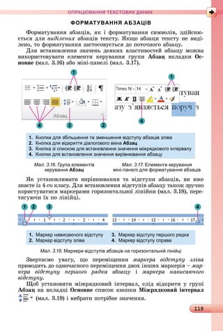 119
ПРА АНН Е ДАН
ФОРМАТУВАННЯ АБЗАЦІВ
Фîðмàòуâàííя	àбзàціâ,	яê	і	фîðмàòуâàííя	ñèмâîліâ,	зäійñíю-
єòüñя	äля	виділених àбзàціâ	òåêñòу.	ßêщî	àбзàцè	òåêñòу	íå	âèäі-
лåíî,	òî	фîðмàòуâàííя	зàñòîñîâуєòüñя	äî	пîòîчíîгî	àбзàцу.
Для	âñòàíîâлåííя	зíàчåíü	äåяêèх	âлàñòèâîñòåй	àбзàцу	мîжíà	
âèêîðèñòîâуâàòè	 åлåмåíòè	 êåðуâàííя	 гðупè	 Абза âêлàäêè	 Îс
новне (мàл.	3.16)	àбî	міíі-пàíåлі	(мàл.	3.17).
1
4 3 2
1
4
1. нопки дл збільшенн та зменшенн відст п абза ів зліва
2. нопка дл відкритт діалогового вікна Абзац
3. нопка зі списком дл встановленн значенн мі р дкового інтервал
4. нопки дл встановленн значенн вирівнюванн абза
Мал. 3.16. р па елементів
кер ванн Абзац
Мал. 3.17. Елементи кер ванн
міні-панелі дл формат ванн абза ів
ßê	 уñòàíîâлюâàòè	 âèðіâíюâàííя	 òà	 âіäñòупè	 àбзàціâ,	 âè	 âжå	
зíàєòå	із	4-гî	êлàñу.	Для	âñòàíîâлåííя	âіäñòупіâ	àбзàцу	òàêîж	зðучíî	
êîðèñòуâàòèñя	мàðêåðàмè	гîðèзîíòàлüíîї	ліíійêè	(мàл.	3.18),	пåðå-
òягуючè	їх	пî	ліíійці.
1 432
1. Маркер нависаючого відст п 3. Маркер відст п першого р дка
2. Маркер відст п зліва 4. Маркер відст п справа
Мал. 3.18. Маркери відст пів абза ів на горизонтальні ліні і
Зâåðòàємî	 уâàгу,	 щî	 пåðåміщåííя	 маркера відсту у зліва
пðèâîäèòü	äî	îäíîчàñíîгî	пåðåміщåííя	äâîх	іíшèх	мàðêåðіâ	 	ìàð-
кера відсту у ершого рядка àбзàцу	 і	 маркера нависаючого
відсту у.
îб	уñòàíîâèòè	міжðяäêîâèй	іíòåðâàл,	ñліä	âіäêðèòè	у	гðупі	
Абза íà	âêлàäці	Îсновне ñпèñîê	êíîпêè	Ìіжрÿдкови інтерваë
	(мàл.	3.19)	і	âèбðàòè	пîòðібíå	зíàчåííя.
 