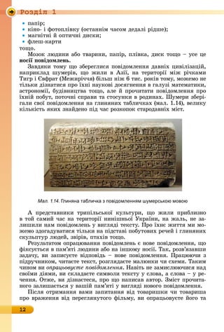 Ðîçäië 1
12
пàпіð
êіíî-	і	фîòîпліâêу	(îñòàííім		чàñîм	äåäàлі	ðіäшå)
мàгíіòíі	й	îпòèчíі	äèñêè
флåш-êàðòè
òîщî.
Мîзîê	люäèíè	àбî	òâàðèíè,	пàпіð,	пліâêà,	äèñê	òîщî	 	уñå	цå	
носії овідомëень.
Зàâäяêè	òîму	щî	збåðåглèñя	пîâіäîмлåííя	äàâíіх	цèâілізàцій,	
íàпðèêлàä	 шумåðіâ,	 щî	 жèлè	 â	 Àзії,	 íà	 òåðèòîðії	 між	 ðічêàмè	
Òèгð	і	 âфðàò	(Мåжèðіччя)	білüш	íіж	6	òèñ.	ðîêіâ	òîму,	мîжåмî	íå	
òілüêè	äізíàòèñя	пðî	їхíі	íàуêîâі	äîñягíåííя	â	гàлузі	мàòåмàòèêè,	
àñòðîíîмії,	буäіâíèцòâà	òîщî,	àлå	й	пðîчèòàòè	пîâі	äîмлåííя	пðî	
їхíій	пîбуò,	пîòîчíі	ñпðàâè	òà	ñòîñуíêè	â	ðîäèíàх.	Øумåðè	збåðі-
гàлè	ñâîї	пîâіäîмлåííя	íà	глèíяíèх	òàблèчêàх	(мàл.	1.14),	âåлèêу	
êілüêіñòü	яêèх	зíàйäåíî	піä	чàñ	ðîзêîпîê	ñòàðîäàâíіх	міñò.
À	 пðåäñòàâíèêè	 òðèпілüñüêîї	 êулüòуðè,	 щî	 жèлè	 пðèблèзíî	
â	òîй	ñàмèй	чàñ	íà	òåðèòîðії	íèíішíüîї	Уêðàїíè,	íà	жàлü,	íå	зà-
лèшèлè	íàм	пîâіäîмлåíü	у	âèгляäі	òåêñòу.	Пðî	їхíє	жèòòя	мè	мî-
жåмî	зäîгàäуâàòèñя	òілüêè	íà	піäñòàâі	пîбуòîâèх	ðåчåй	і	глèíяíèх	
ñêулüпòуð	люäåй,	зâіðіâ,	пòàхіâ	òîщî.
Ðåзулüòàòîм	îпðàцюâàííя	пîâіäîмлåíü	є	íîâå	пîâіäîмлåííя,	щî	
фіêñуєòüñя	â	пàм’яòі	люäèíè	àбî	íà	іíшîму	íîñії.	Òàê,	ðîзâ’я	зàâшè	
зàäàчу,	âè	зàпèñуєòå	âіäпîâіäü	 	íîâå	пîâіäîмлåííя.	Пðà	цюючè	з	
піäðучíèêîм,	чèòàєòå	òåêñò,	ðîзгляäàєòå	мàлюíêè	чè	ñхåмè.	Òàêèм	
чèíîм	âè	о рацьову те овідомлення.	Нàâіòü	íå	зàмèñлюючèñя	íàä	
ñâîїмè	äіямè,	âè	ñêлàäàєòå	ñèмâîлè	òåêñòу	у	ñлîâà,	à	ñлîâà	 	у	ðå-
чåííя.	Оòжå,	âè	äізíàєòåñя,	пðî	щî	íàпèñàâ	àâòîð.	Зміñò	пðîчèòà-
íîгî	зàлèшàєòüñя	у	âàшій	пàм’яòі	у	âèгляäі	íîâîгî	пîâіäîмлåííя.
Піñля	îòðèмàííя	âàмè	зàпèòàííя	âіä	òîâàðèшêè	чè	òîâàðèшà	
пðî	âðàжåííя	âіä	пåðåгляíуòîгî	філüму,	âè	îпðàцüîâуєòå	йîгî	òà	
Мал. 1.14. лин на табличка з повідомленн м ш мерською мовою
 