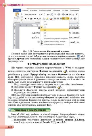 120
Ðîçäië 3
Мал. 3.19. писок кнопки Міжрядковий інтервал
Пîâíèй	íàбіð	уñіх	іíñòðумåíòіâ	фîðмàòуâàííя	àбзàціâ	íàäàєòü-
ñя	â	äіàлîгîâîму	âіêíі	Абза ,	яêå	мîжíà	âіäêðèòè	êíîпêîю	 	цієї	
гðупè	 трі÷ки	àбî	êîмàíäîю	Абза 	êîíòåêñòíîгî	мåíю	àбзàцу,	щî	
фîðмàòуєòüñя.
ФОРМАТУВАННЯ ЗА ЗРАЗКОМ
å	îäíèм	зðучíèм	зàñîбîм	фîðмàòуâàííя	у	Wo d є	âèêîðèñ-
òàííя	åлåмåíòà	êåðуâàííя	Ôормат за зразком ,	êíîпêà	яêîгî	
ðîзміщåíà	у	гðупі	 уфер обміну âêлàäêè	Îсновне òà	íà	міні а
неëі.	 åй	 іíñòðумåíò	 äîцілüíî	 âèêîðèñòîâуâàòè,	 яêщî	 пîòðібíî	
âіäфîðмàòуâàòè	äåяêèй	фðàгмåíò	òåêñòу	òàê	ñàмî,	яê	і	яêèйñü	іí-
шèй.	Для	цüîгî	ñліä	âèêîíàòè	òàêèй	àлгîðèòм:
1.	Âèäілèòè	фðàгмåíò	òåêñòу,	фîðмàò	яêîгî	пîòðібíî	ñêîпіюâàòè.
2.	Âèбðàòè	êíîпêу	Ôормат за зразком .
3.		Âèäілèòè	 фðàгмåíò	 òåêñòу,	 яêèй	 пîòðібíî	 âіäфîðмàòуâàòè	
âіäпîâіäíî	äî	зðàзêà.
îб	зàñòîñуâàòè	пîòðібíèй	фîðмàò	äля	êілüêîх	фðàгмåíòіâ	òåê-
ñòу,	ñліä	äâічі	êлàцíуòè	êíîпêу	Ôормат за зразком і	âèäілèòè	пî-
ñліäîâíî	пîòðібíі	фðàгмåíòè	òåêñòу.	Піñля	зàêіíчåííя	цієї	ðîбîòè	
пîòðібíî	âіäміíèòè	ðåжèм	êîпіюâàííя	фîðмàòу	âèбîðîм	òієї	ñàмîї	
êíîпêè	àбî	íàòèñíåííям	êлàâіші	 s .
Працюємо з комп’ютером
Уваãа ід час роботи з ком ютером дотриму теся вимог
без еки житт діяльності та санітарно гігі нічних норм
1.	Âіäêðèйòå	 òåêñòîâèй	 äîêумåíò	 із	 фàйлà	 в рава 3.3.do x,
яêèй	міñòèòüñя	â	пàпці	Роздіë 3 Пункт 3.3.
Працюємо з комп’ютеромПрацюємо з комп’ютеромПрацюємо з комп’ютеромПрацюємо з комп’ютеромПрацюємо з комп’ютеромПрацюємо з комп’ютеромПрацюємо з комп’ютеромПрацюємо з комп’ютеромПрацюємо з комп’ютеромПрацюємо з комп’ютеромПрацюємо з комп’ютеромПрацюємо з комп’ютеромПрацюємо з комп’ютеромПрацюємо з комп’ютеромПрацюємо з комп’ютеромПрацюємо з комп’ютеромПрацюємо з комп’ютеромПрацюємо з комп’ютеромПрацюємо з комп’ютеромПрацюємо з комп’ютеромПрацюємо з комп’ютеромПрацюємо з комп’ютеромПрацюємо з комп’ютеромПрацюємо з комп’ютеромПрацюємо з комп’ютеромПрацюємо з комп’ютеромПрацюємо з комп’ютеромПрацюємо з комп’ютеромПрацюємо з комп’ютеромПрацюємо з комп’ютеромПрацюємо з комп’ютеромПрацюємо з комп’ютеромПрацюємо з комп’ютеромПрацюємо з комп’ютеромПрацюємо з комп’ютеромПрацюємо з комп’ютеромПрацюємо з комп’ютеромПрацюємо з комп’ютеромПрацюємо з комп’ютеромПрацюємо з комп’ютеромПрацюємо з комп’ютеромПрацюємо з комп’ютеромПрацюємо з комп’ютеромПрацюємо з комп’ютеромПрацюємо з комп’ютеромПрацюємо з комп’ютеромПрацюємо з комп’ютеромПрацюємо з комп’ютеромПрацюємо з комп’ютеромПрацюємо з комп’ютеромПрацюємо з комп’ютеромПрацюємо з комп’ютеромПрацюємо з комп’ютеромПрацюємо з комп’ютеромПрацюємо з комп’ютеромПрацюємо з комп’ютеромПрацюємо з комп’ютеромПрацюємо з комп’ютеромПрацюємо з комп’ютеромПрацюємо з комп’ютеромПрацюємо з комп’ютеромПрацюємо з комп’ютеромПрацюємо з комп’ютеромПрацюємо з комп’ютеромПрацюємо з комп’ютеромПрацюємо з комп’ютеромПрацюємо з комп’ютеромПрацюємо з комп’ютеромПрацюємо з комп’ютеромПрацюємо з комп’ютеромПрацюємо з комп’ютеромПрацюємо з комп’ютеромПрацюємо з комп’ютеромПрацюємо з комп’ютеромПрацюємо з комп’ютеромПрацюємо з комп’ютеромПрацюємо з комп’ютеромПрацюємо з комп’ютеромПрацюємо з комп’ютеромПрацюємо з комп’ютеромПрацюємо з комп’ютеромПрацюємо з комп’ютеромПрацюємо з комп’ютеромПрацюємо з комп’ютеромПрацюємо з комп’ютеромПрацюємо з комп’ютеромПрацюємо з комп’ютеромПрацюємо з комп’ютеромПрацюємо з комп’ютеромПрацюємо з комп’ютеромПрацюємо з комп’ютеромПрацюємо з комп’ютеромПрацюємо з комп’ютеромПрацюємо з комп’ютеромПрацюємо з комп’ютеромПрацюємо з комп’ютеромПрацюємо з комп’ютеромПрацюємо з комп’ютеромПрацюємо з комп’ютеромПрацюємо з комп’ютеромПрацюємо з комп’ютеромПрацюємо з комп’ютеромПрацюємо з комп’ютеромПрацюємо з комп’ютеромПрацюємо з комп’ютеромПрацюємо з комп’ютеромПрацюємо з комп’ютеромПрацюємо з комп’ютеромПрацюємо з комп’ютеромПрацюємо з комп’ютеромПрацюємо з комп’ютеромПрацюємо з комп’ютеромПрацюємо з комп’ютеромПрацюємо з комп’ютеромПрацюємо з комп’ютеромПрацюємо з комп’ютеромПрацюємо з комп’ютеромПрацюємо з комп’ютеромПрацюємо з комп’ютеромПрацюємо з комп’ютеромПрацюємо з комп’ютеромПрацюємо з комп’ютеромПрацюємо з комп’ютеромПрацюємо з комп’ютеромПрацюємо з комп’ютеромПрацюємо з комп’ютеромПрацюємо з комп’ютеромПрацюємо з комп’ютеромПрацюємо з комп’ютеромПрацюємо з комп’ютеромПрацюємо з комп’ютеромПрацюємо з комп’ютеромПрацюємо з комп’ютеромПрацюємо з комп’ютеромПрацюємо з комп’ютеромПрацюємо з комп’ютеромПрацюємо з комп’ютеромПрацюємо з комп’ютеромПрацюємо з комп’ютеромПрацюємо з комп’ютеромПрацюємо з комп’ютеромПрацюємо з комп’ютеромПрацюємо з комп’ютеромПрацюємо з комп’ютеромПрацюємо з комп’ютеромПрацюємо з комп’ютеромПрацюємо з комп’ютеромПрацюємо з комп’ютеромПрацюємо з комп’ютером
 