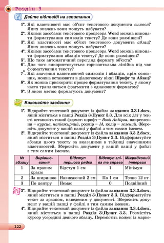 122
Ðîçäië 3
Дайте відповіді на запитання
1 .	ßêі	 âлàñòèâîñòі	 мàє	 îб’єêò	 òåêñòîâîгî	 äîêумåíòà	 символ 	
ßêèх	зíàчåíü	âîíè	мîжуòü	íàбуâàòè
.	ßêèмè	зàñîбàмè	òåêñòîâîгî	пðîцåñîðà	Wo d мîжíà	âèêîíà-
òè	фîðмàòуâàííя	ñèмâîліâ	òåêñòу 	Дå	âîíè	ðîзміщåíі
3 .	ßêі	 âлàñòèâîñòі	 мàє	 îб’єêò	 òåêñòîâîгî	 äîêумåíòà	 àáçàö 	
ßêèх	зíàчåíü	âîíè	мîжуòü	íàбуâàòè
4 .	ßêèмè	зàñîбàмè	òåêñòîâîгî	пðîцåñîðà	Wo d мîжíà	âèêîíà-
òè	фîðмàòуâàííя	àбзàціâ	òåêñòу 	Дå	âîíè	ðîзміщåíі
5 .	 î	òàêå	àâòîмàòèчíèй	пåðåгляä	фîðмàòу	îб’єêòà
6 .	Для	чîгî	âèêîðèñòîâуєòüñя	гîðèзîíòàлüíà	ліíійêà	піä	чàñ	
фîðмàòуâàííя	òåêñòу
7*.	ßêі	зíàчåííя	âлàñòèâîñòåй	ñèмâîліâ	і	àбзàціâ,	êðім	îñíîâ-
íèх,	мîжíà	âñòàíîâèòè	â	äіàлîгîâîму	âіêíі	Шрифт	òà	Абза
8 . ßê	мîжíà	пðèñêîðèòè	пðîцåñ	фîðмàòуâàííя	òåêñòу,	у	яêîму	
чàñòî	òðàпляюòüñя	фðàгмåíòè	з	îäíàêîâèм	фîðмàòîм
9 .	З	яêîю	мåòîю	фîðмàòуюòü	äîêумåíò
Виконайте завдання
1 .	Âіäêðèйòå	òåêñòîâèй	äîêумåíò	із	фàйлà	завданнÿ 3.3. .do x,
яêèй	міñòèòüñя	â	пàпці	Роздіë 3 Пункт 3.3.	Для	âñіх	äàò	у	òåê-
ñòі	âñòàíîâіòü	òàêèй	фîðмàò:	шðèфò	 	Book Antiqua,	íàêðåñлåí-
íя	 	êóðñèâ, на івжирни ,	ðîзміð	 	 ,	êîліð	 	зелени .	Збåðå-
жіòü	äîêумåíò	у	âàшій	пàпці	у	фàйлі	з	òèм	ñàмèм	імåíåм.
.	Âіäêðèйòå	òåêñòîâèй	äîêумåíò	із	фàйлà	завданнÿ 3.3. .do x,
яêèй	міñòèòüñя	â	пàпці	Роздіë 3 Пункт 3.3.	Âіäфîðмàòуйòå	
àбзàцè	 цüîгî	 òåêñòу	 зà	 âêàзàíèмè	 â	 òàб	лèці	 зíàчåííямè	
âлàñòèâîñòåй.	Збåðåжіòü	äîêумåíò	у	âàшій	пàпці	у	фàйлі	
з	òèм	ñàмèм	імåíåм.
№
абзацу
Вирівню-
вання
Відступ
першого рядка
Відступ злі-
ва та справа
Міжрядковий
інтервал
1 Зà	пðàâèм	
êðàєм
Âіäñòуп	1	ñм 1 Міíімум
2 Зà	шèðèíîю Нàâèñàючèй	2	ñм Пî	1	ñм Òîчíî	12	пò
3 Пî	цåíòðу Нåмàє 0 Пîäâійíèй
3 .	Âіäêðèйòå	òåêñòîâèй	äîêумåíò	із	фàйлà	завданнÿ 3.3.3.do x,
яêèй	міñòèòüñя	â	пàпці	Роздіë 3 Пункт 3.3.	Âіäфîðмàòуйòå	
òåêñò	зà	зðàзêîм,	íàâåäåíèм	у	äîêумåíòі.	Збåðåжіòü	äîêу-
мåíò	у	âàшій	пàпці	у	фàйлі	з	òèм	ñàмèм	імåíåм.
4 .	Âіäêðèйòå	òåêñòîâèй	äîêумåíò	із	фàйлà	завданнÿ 3.3.4.do x,
яêèй	 міñòèòüñя	 â	 пàпці	 Роздіë 3 Пункт 3.3.	 Ðîзміñòіòü
êуðñîð	уñåðåäèíі	äåяêîгî	àбзàцу.	Пåðåміñòіòü	êîжåí	із	мàðêå-
 