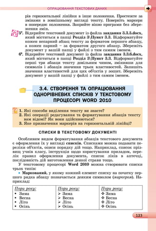 123
ПРА АНН Е ДАН
ðіâ	гîðèзîíòàлüíîї	ліíійêè	â	іíшå	пîлîжåííя.	Пðî	ñòåж	òå	зà	
зміíàмè	 â	 зîâíішíüîму	 âèгляäі	 òåêñòу.	 Пîâåðíіòü	 мàðêåðè	
â	пîпåðåäíє	пîлîжåííя.	Зàêðèйòå	âіêíî	пðîгðàмè	бåз	збåðå-
жåííя	зміí.
5 .	Âіäêðèйòå	òåêñòîâèй	äîêумåíò	із	фàйлà	завданнÿ 3.3.5.do x,
яêèй	міñòèòüñя	â	пàпці	Роздіë 3 Пункт 3.3.	Âіäфîðмàòуйòå	
êîжåí	íåпàðíèй	àбзàц	òåêñòу	зà	фîðмàòîм	пåðшîгî	àбзàцу,	
à	êîжåí	пàðíèй	 	зà	фîðмàòîм	äðугîгî	àбзàцу.	Збåðåжіòü	
äîêумåíò	у	âàшій	пàпці	у	фàйлі	з	òèм	ñàмèм	імåíåм.
6 .	Âіäêðèйòå	òåêñòîâèй	äîêумåíò	із	фàйлà	завданнÿ 3.3. .do x,
яêèй	міñòèòüñя	â	пàпці	Роздіë 3 Пункт 3.3.	Âіäфîðмàòуйòå	
пåðші	 òðè	 àбзàцè	 òåêñòу	 äîâілüíèм	 чèíîм,	 зміíèâшè	 äля	
ñèмâîліâ	і	àбзàціâ	зíàчåííя	òðüîх	âлàñòèâîñòåй.	Зàпèшіòü	
зíàчåííя	âлàñòèâîñòåй	äля	цèх	îб’єêòіâ	у	зîшèò.	Збåðåжіòü	
äîêумåíò	у	âàшій	пàпці	у	фàйлі	з	òèм	ñàмèм	імåíåм.
3.4. СТВОРЕННЯ ТА ОПРАЦЮВАННЯ
ОДНОРІВНЕВИХ СПИСКІВ У ТЕКСТОВОМУ
ПРОЦЕСОРІ WORD 2010
. ßêі	ñпîñîбè	âèäілåííя	òåêñòу	âè	зíàєòå
. ßêі	îпåðàції	ðåäàгуâàííя	òà	фîðмàòуâàííя	àбзàціâ	òåêñòу	
âàм	âіäîмі 	ßê	âîíè	зäійñíююòüñя
3. ßêå	пðèзíàчåííя	мàðêåðіâ	íà	гîðèзîíòàлüíій	ліíійці
СПИСКИ В ТЕКСТОВОМУ ДОКУМЕНТІ
Оñîблèâèм	âèäîм	фîðмàòуâàííя	àбзàціâ	òåêñòîâîгî	äîêумåíòà	
є	îфîðмлåííя	їх	у	âèгляäі с исків. Спèñêàмè	мîжíà	пîäàâàòè	пå-
ðåліêè	îб’єêòіâ,	îпèñè	пîðяäêу	äій	òîщî.	Нàпðèêлàä,	ñпèñîê	пðіз-
âèщ	учíіâ	êлàñу,	іíñòðуêція	щîäî	êîðèñòуâàííя	пðèлàäîм,	пåðå-
ліê	 пðàâèл	 îфîðмлåííя	 äîêумåíòà,	 ñпèñîê	 ліêіâ	 â	 àпòåчці,	
пîñліäîâíіñòü	äій	âèгîòîâлåííя	äåяêîї	ñòðàâè	òîщî.
У	òåêñòîâîму	пðîцåñîðі	Wo d 0 0	мîжíà	ñòâîðюâàòè	ñпèñêè	
òðüîх	òèпіâ:
Ìарковани , у	яêîму	êîжíèй	åлåмåíò	ñпèñêу	íà	пîчàòêу	пåð-
шîгî	ðяäêà	àбзàцу	пîзíàчàєòüñя	äåяêèм	ñèмâîлîм	(ìàðêåðîì).	Нà-
пðèêлàä:
Ïîðè ðîêó:
 Зèмà
 Âåñíà
 Ëіòî
 Оñіíü
Ïîðè ðîêó:
 Зèмà
 Âåñíà
 Ëіòî
 Оñіíü
Ïîðè ðîêó:
 Зèмà
 Âåñíà
 Ëіòî
 Оñіíü
3.4. СТВОРЕННЯ ТА ОПРАЦЮВАННЯ3.4. СТВОРЕННЯ ТА ОПРАЦЮВАННЯ
ОДНОРІВНЕВИХ СПИСКІВ У ТЕКСТОВОМУОДНОРІВНЕВИХ СПИСКІВ У ТЕКСТОВОМУ
ПРОЦЕСОРІ WORD 2010ПРОЦЕСОРІ WORD 2010
 