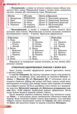 124
Ðîçäië 3
Íумеровани ,	у	яêîму	íà	пîчàòêу	пåðшîгî	ðяäêà	àбзàцу	âêà-
зуєòüñя	йîгî	íîмåð.	Пîðяäêîâèй	íîмåð	у	ñпèñêу	мîжå	зàäàâàòèñя	
чèñлîм,	ліòåðîю	àбî	чèñліâíèêîм	òîщî.	Нàпðèêлàä:
Міста
1.	Зàпîðіжжя
2.	Кèїâ
3.	Кðåмåíчуê
4.	×åðíіâці
Об кти
документа
1)	ñèмâîл
2)	àбзàц
3)	ñòîðіíêà
4)	äîêумåíò
Зміст ідручника
Пуíêò	1.	Òåêñòîâèй	пðîцåñîð
Пуíêò	2.	Òàблèчíèй	пðîцåñîð
Пуíêò	3.	Гðàфічíèй	ðåäàêòîð
Пуíêò	4.		Мулüòèмåäійíі
пðåзåíòàції
аãаторівневи ,	 у	 яêîму	 â	 åлåмåíòè	 ñпèñêу	 мîжуòü	 буòè	
âêлàäåíі	іíші	ñпèñêè.	Мàêñèмàлüíà	êілüêіñòü	âêлàäåíü	åлåмåíòіâ	
бàгàòîðіâíåâîгî	ñпèñêу	 	9	ðіâíіâ.	Пðèêлàäè	îфîðмлåííя:
Ïîðè ðîêó:
1.	Зèмà
o Гðуäåíü
o Січåíü
o Ëюòèй
2.	Âåñíà
o åðåзåíü
o Кâіòåíü
o Òðàâåíü
3.	Ëіòî
4.	Оñіíü
Ïîðè ðîêó:
1.	Зèмà
	 1) Гðуäåíü
	 2) Січåíü
	 3) Ëюòèй
2.	Âåñíà
	 1) åðåзåíü
	 2) Кâіòåíü
	 3) Òðàâåíü
3.	Ëіòî
4.	Оñіíü
Ïîðè ðîêó:
1.	Зèмà
	 1.1. Гðуäåíü
	 1.2. Січåíü
	 1.3. Ëюòèй
2.	Âåñíà
	 2.1. åðåзåíü
	 2.2. Кâіòåíü
	 2.3. Òðàâåíü
3.	Ëіòî
4.	Оñіíü
Мàðêîâàíі	òà	íумåðîâàíі	ñпèñêè	íàлåжàòü	äî	òàê	зâàíèх	одно
рівневих	ñпèñêіâ.
СТВОРЕННЯ ОДНОРІВНЕВИХ СПИСКІВ У WORD 2010
Іñíує	 êілüêà	 ñпîñîбіâ	 îфîðмлåííя	 äåяêîгî	 фðàгмåíòà	 òåêñòу	
у	âèгляäі	ñпèñêу.
І с осіб. Îсновни . Дî	пîчàòêу	ââåäåííя	ñпèñêу	ñліä	ðîзміñòè-
òè	êуðñîð	у	пîòðібíîму	міñці	äîêумåíòà	òà	âèêîíàòè	Îñíîâíå
Àáçàö Ìàðêåðè 	àбî	Íóìåðàöіÿ .	У	пîòîчíîму	міñці	äî-
êумåíòà	з’яâèòüñя	мàðêåð	àбî	íîмåð	òîгî	âèäу	ñпèñêу,	яêèй	âèêî-
ðèñòîâуâàâñя	îñòàííім.	Для	âèбîðу	іíшîгî	âèäу	мàðêåðà	чè	íîмåðà	
ñліä	âèбðàòè	êíîпêу	 	біля	пîòðібíîгî	òèпу	ñпèñêу	òà	у	âіäêðèòî-
му	пåðåліêу	 ібëіотека маркерів àбî ібëіотека нумерованих с и
сків	 (мàл.	 3.20)	 âèбðàòè	 íåîбхіäíèй	 âàðіàíò	 îфîðмлåííя.	 Піñля	
цüîгî	мîжíà	ââîäèòè	пåðшèй	åлåмåíò	ñпèñêу.
Піñля	ââåäåííя	пåðшîгî	åлåмåíòà	ñпèñêу	ñліä	íàòèñíуòè	êлàâі-
шу	 n 	 	у	íàñòупíîму	ðяäêу	àâòîмàòèчíî	з’яâляòüñя	íîмåð	àбî	
мàðêåð.	Кîлè	îñòàííій	åлåмåíò	ñпèñêу	буäå	ââåäåíî,	ñліä	пîâòîðíî	
âèбðàòè	êíîпêу	âіäпîâіäíîгî	ñпèñêу	íà	 трі÷ і, àбî	äâічі	íàòèñíу-
òè n ,	àбî	âèäàлèòè	íîмåð	чè	мàðêåð	êлàâішåю	 s .
 
